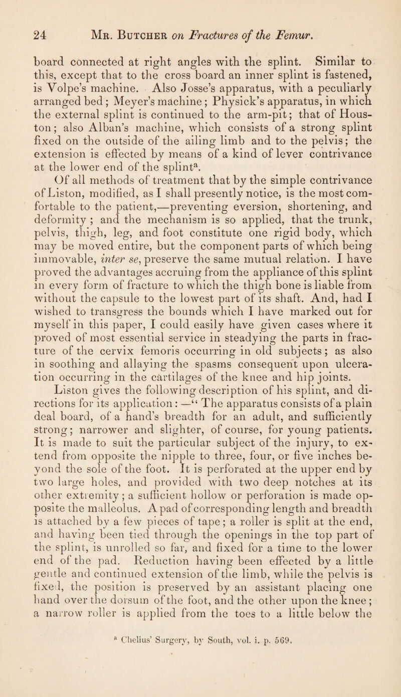 board connected at right angles with the splint. Similar to this, except that to the cross board an inner splint is fastened, is Volpe’s machine. Also Josse’s apparatus, with a peculiarly arranged bed ; Meyer’s machine ; Physick’s apparatus, in which the external splint is continued to the arm-pit; that of Hous¬ ton ; also Alban’s machine, which consists of a strong splint fixed on the outside of the ailing limb and to the pelvis; the extension is effected by means of a kind of lever contrivance at the lower end of the splint^. Of all methods of treatment that by the simple contrivance of Liston, modified, as I shall presently notice, is the most com¬ fortable to the patient,—preventing eversion, shortening, and deformity ; and the mechanism is so applied, that the trunk, pelvis, thigh, leg, and foot constitute one rigid body, which may be moved entire, but the component parts of which being immovable, inter se, preserve the same mutual relation. I have proved the advantages accruing from the appliance of this splint in every form of fracture to which the thigh bone is liable from without the capsule to the lowest part of its shaft. And, had I wished to transgress the bounds which I have marked out for myself in this paper, I could easily have given cases where it proved of most essential service in steadying the parts in frac¬ ture of the cervix femoris occurring in old subjects; as also in soothing and allaying the spasms consequent upon ulcera¬ tion occurring in the cartilages of the knee and hip joints. Liston gives the following description of his splint, and di¬ rections for its application : —“ The apparatus consists of a plain deal board, of a hand’s breadth for an adult, and sufficiently strong; narrower and slighter, of course, for young patients. It is made to suit the particular subject of the injury, to ex¬ tend from opposite the nipple to three, four, or five inches be¬ yond the sole of the foot. It is perforated at the upper end by two large holes, and provided with two deep notches at its other extremity; a sufficient hollow or perforation is made op¬ posite the malleolus. A pad of corresponding length and breadth is attached by a few pieces of tape; a roller is split at the end, and having been tied through the openings in the top part of the splint, is unrolled so far, and fixed for a time to the lower end of the pad. Reduction having been effected by a little gentle and continued extension of the limb, while the pelvis is fixed, the position is preserved by an assistant placing one hand over the dorsum of the foot, and the other upon the knee ; a narrow roller is applied from the toes to a little below the ® Chclius’ Surgery, by South, vol. i. p. 569.