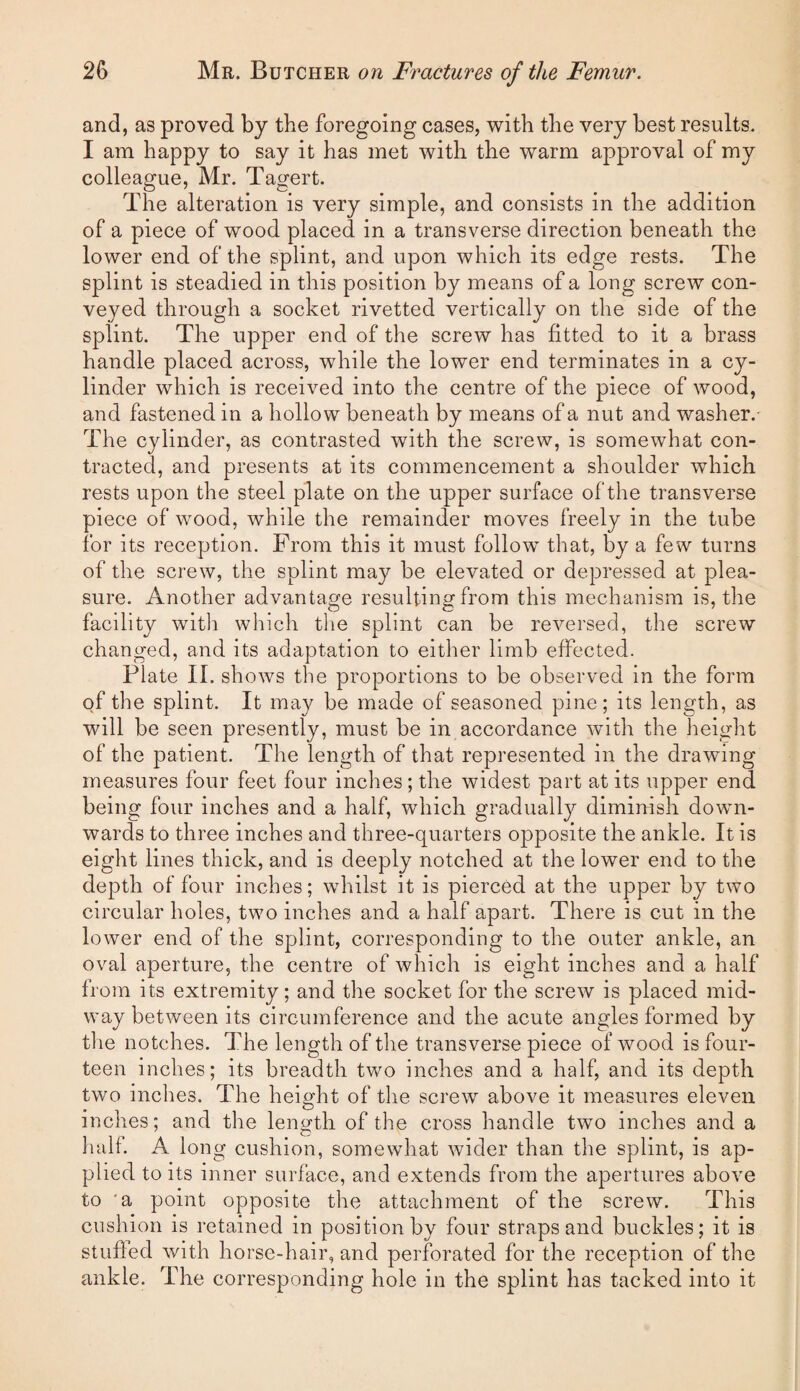 and, as proved by the foregoing cases, with the very best results. I am happy to say it has met with the warm approval of my colleague, Mr. Tagert. The alteration is very simple, and consists in the addition of a piece of wood placed in a transverse direction beneath the lower end of the splint, and upon which its edge rests. The splint is steadied in this position by means of a long screw con¬ veyed through a socket rivetted vertically on the side of the splint. The upper end of the screw has fitted to it a brass handle placed across, while the lower end terminates in a cy¬ linder which is received into the centre of the piece of wood, and fastened in a hollow beneath by means of a nut and washer.- The cylinder, as contrasted with the screw, is somewhat con¬ tracted, and presents at its commencement a shoulder which rests upon the steel plate on the upper surface of the transverse piece of wood, while the remainder moves freely in the tube for its reception. From this it must follow that, by a few turns of the screw, the splint may be elevated or depressed at plea¬ sure. Another advantage resulting from this mechanism is, the facility witli which tlie splint can be reversed, the screw changed, and its adaptation to either limb effected. Plate II. shows the proportions to be observed in the form of the splint. It may be made of seasoned pine; its length, as will be seen presently, must be in accordance with the height of the patient. The length of that represented in the drawing measures four feet four inches; the widest part at its upper end being four inches and a half, which gradually diminish dowm- wards to three inches and three-quarters opposite the ankle. It is eight lines thick, and is deeply notched at the lower end to the depth of four inches; whilst it is pierced at the upper by two circular holes, two inches and a half apart. There is cut in the lower end of the splint, corresponding to the outer ankle, an oval aperture, the centre of which is eight inches and a half from its extremity; and the socket for the screw is placed mid¬ way between its circumference and the acute angles formed by the notches. The length of the transverse piece of wood is four¬ teen inches; its breadth two inches and a half, and its depth two inches. The height of the screw above it measures eleven inches; and the length of the cross handle two inches and a half. A long cushion, somewhat wider than the splint, is ap¬ plied to its inner surface, and extends from the apertures above to 'a point opposite the attachment of the screw. This cushion is retained in position by four straps and buckles; it is stufled with horse-hair, and perforated for the reception of the ankle. The corresponding hole in the splint has tacked into it