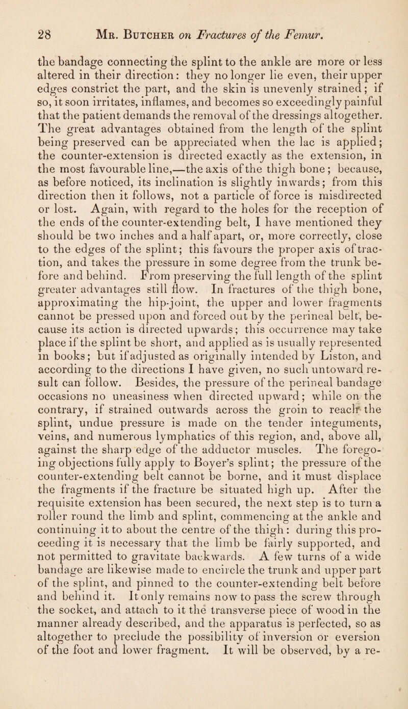 the bandage connecting the splint to the ankle are more or less altered in their direction: they no longer lie even, their upper edges constrict the part, and the skin is unevenly strained; if so, it soon irritates, inflames, and becomes so exceedingly painful that the patient demands the removal of the dressings altogether. The great advantages obtained from the length of the splint being preserved can be appreciated when the lac is applied; the counter-extension is directed exactly as the extension, in the most favourable line,—the axis of the thigh bone ; because, as before noticed, its inclination is slightly inwards; from this direction then it follows, not a particle of force is misdirected or lost. Again, with regard to the holes for the reception of the ends of the counter-extending belt, I have mentioned they should be two inches and a half apart, or, more correctly, close to the edges of the splint; this favours the proper axis of trac¬ tion, and takes the pressure in some degree from the trunk be¬ fore and behind. From preserving the full length of the splint greater advantages still flow. In fractures of the thigh bone, approximating the hip-joint, tlie upper and lower fragments cannot be pressed upon and forced out by the perineal belt, be¬ cause its action is directed upwards; this occurrence may take place if the splint be short, and applied as is usually represented in books; but if adjusted as originally intended by Liston, and according to the directions I have given, no such untoward re¬ sult can follow. Besides, the pressure of the perineal bandage occasions no uneasiness when directed upward; while on the contrary, if strained outwards across the groin to reach the splint, undue pressure is made on the tender integuments, veins, and numerous lymphatics of this region, and, above all, against the sharp edge of the adductor muscles. The forego¬ ing objections fully apply to Boyer’s splint; the pressure of the counter-extending belt cannot be borne, and it must displace the fragments if the fracture be situated high up. After the requisite extension has been secured, the next step is to turn a roller round the limb and splint, commencing at the ankle and continuing it to about the centre of the thigh: during this pro¬ ceeding it is necessary that the limb be fairly supported, and not permitted to gravitate backwards. A few turns of a wide bandage are likewise made to encircle the trunk and upper part of the splint, and pinned to the counter-extending belt before and behind it. It only remains now to pass the screw through the socket, and attach to it the transverse piece of wood in the manner already described, and the apparatus is perfected, so as altogether to preclude the possibilitv of inversion or eversion of the foot and lower fragment. It will be observed, by a re-