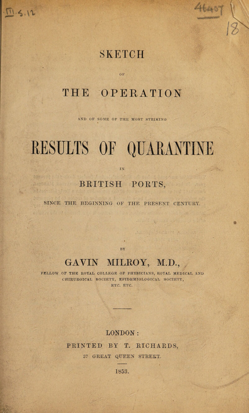 SKETCH OF THE OPERATION AND OF SOME OF THE MOST STRIKING RESULTS BRITISH PORTS, SINCE THE BEGINNING OF THE PRESENT CENTURY. BY GAVIN MILROY, M.D., FELLOW OF THE ROYAL COLLEGE OF PHYSICIANS, ROYAL MEDICAL AND CHIRURGICAL SOCIETY, EPIDEMIOLOGICAL SOCIETY, ETC. ETC. LONDON: PRINTED BY T. RICHARDS, 37 GREAT QUEEN STREET. 1853.