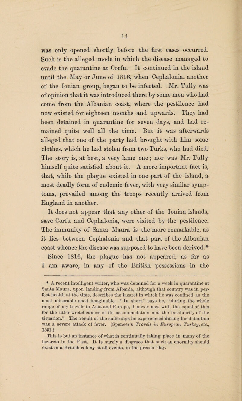 was only opened shortly before the first cases occurred. Such is the alleged mode in which the disease managed to evade the quarantine at Corfu. It continued in the island until the May or June of 1816, when Cephalonia, another of the Ionian group, began to be infected. Mr. Tully was of opinion that it was introduced there by some men who had come from the Albanian coast, where the pestilence had now existed for eighteen months and upwards. They had been detained in quarantine for seven days, and had re¬ mained quite well all the time. But it was afterwards alleged that one of the party had brought with him some clothes, which he had stolen from two Turks, who had died. The story is, at best, a very lame one; nor was Mr. Tully himself quite satisfied about it. A more important fact is, that, while the plague existed in one part of the island, a most deadly form of endemic fever, with very similar symp¬ toms, prevailed among the troops recently arrived from England in another. It does not appear that any other of the Ionian islands, save Corfu and Cephalonia, were visited by the pestilence. The immunity of Santa Maura is the more remarkable, as it lies between Cephalonia and that part of the Albanian coast whence the disease was supposed to have been derived.* Since 1816, the plague has not appeared, as far as I am aware, in any of the British possessions in the * A recent intelligent writer, who was detained for a week in quarantine at Santa Maura, upon landing from Albania, although that country was in per¬ fect health at the time, describes the lazaret in which he was confined as the most miserable shed imaginable. “In short,” says he, “during the whole range of my travels in Asia and Europe, I never met with the equal of this for the utter wretchedness of its accommodation and the insalubrity of the situation.” The result of the sufferings he experienced during his detention was a severe attack of fever. (Spencer’s Travels in European Turkey, etc., 1851.) This is but an instance of what is continually taking place in many of the lazarets in the East. It is surely a disgrace that such an enormity should exist in a British colony at all events, in the present day.