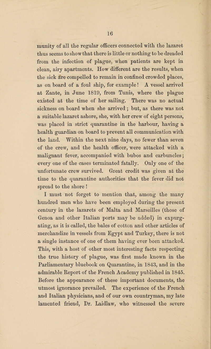 munity of all the regular officers connected with the lazaret thus seems to show that there is little or nothing to be dreaded from the infection of plague, when patients are kept in clean, airy apartments. How different are the results, when the sick are compelled to remain in confined crowded places, as on board of a foul ship, for example! A vessel arrived at Zante, in June 1819, from Tunis, where the plague existed at the time of her sailing. There was no actual sickness on board when she arrived ; but, as there was not a suitable lazaret ashore, she, with her crew of eight persons, was placed in strict quarantine in the harbour, having a health guardian on board to prevent all communication with the land. Within the next nine days, no fewer than seven of the crew, and the health officer, were attacked with a malignant fever, accompanied with bubos and carbuncles; every one of the cases terminated fatally. Only one of the unfortunate crew survived. Great credit was given at the time to the quarantine authorities that the fever did not spread to the shore ! I must not forget to mention that, among the many hundred men who have been employed during the present century in the lazarets of Malta and Marseilles (those of Genoa and other Italian ports may be added) in expurg¬ ating, as it is called, the bales of cotton and other articles of merchandize in vessels from Egypt and Turkey, there is not a single instance of one of them having ever been attacked. This, with a host of other most interesting facts respecting the true history of plague, was first made known in the Parliamentary bluebook on Quarantine, in 1843, and in the admirable Report of the French Academy published in 1845. Before the appearance of these important documents, the utmost ignorance prevailed. The experience of the French and Italian physicians, and of our own countryman, my late lamented friend, Dr. Laidlaw, who witnessed the severe