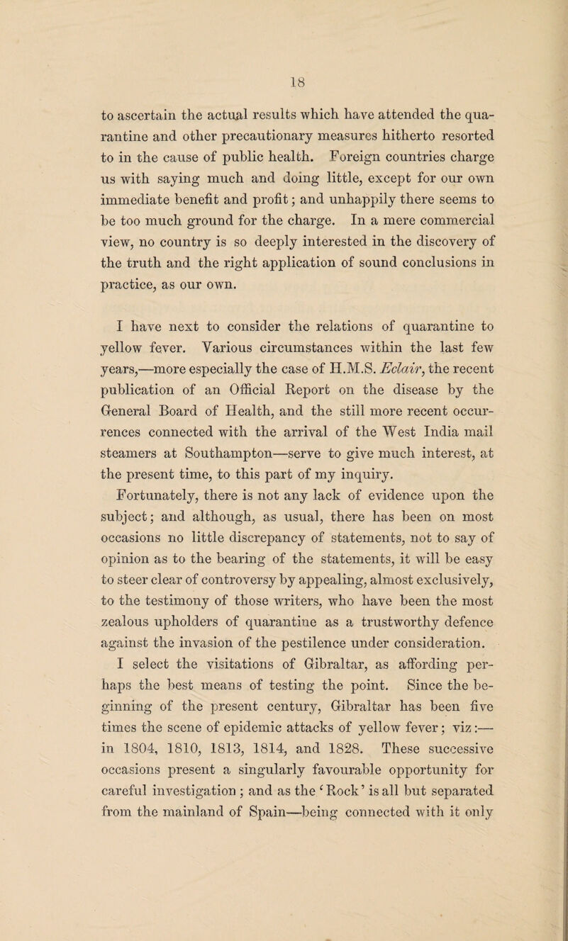 to ascertain the actual results which have attended the qua¬ rantine and other precautionary measures hitherto resorted to in the cause of public health. Foreign countries charge us with saying much and doing little, except for our own immediate benefit and profit; and unhappily there seems to be too much ground for the charge. In a mere commercial view, no country is so deeply interested in the discovery of the truth and the right application of sound conclusions in practice, as our own. I have next to consider the relations of quarantine to yellow fever. Various circumstances within the last few years,—more especially the case of H.M.S. Eclair, the recent publication of an Official Report on the disease by the General Board of Health, and the still more recent occur¬ rences connected with the arrival of the West India mail steamers at Southampton—serve to give much interest, at the present time, to this part of my inquiry. Fortunately, there is not any lack of evidence upon the subject; and although, as usual, there has been on most occasions no little discrepancy of statements, not to say of opinion as to the bearing of the statements, it will be easy to steer clear of controversy by appealing, almost exclusively, to the testimony of those writers, who have been the most zealous upholders of quarantine as a trustworthy defence against the invasion of the pestilence under consideration. I select the visitations of Gibraltar, as affording per¬ haps the best means of testing the point. Since the be¬ ginning of the present century, Gibraltar has been five times the scene of epidemic attacks of yellow fever; viz:— in 1804, 1810, 1813, 1814, and 1828. These successive occasions present a singularly favourable opportunity for careful investigation ; and as the cRock’ is all but separated from the mainland of Spain—being connected with it only