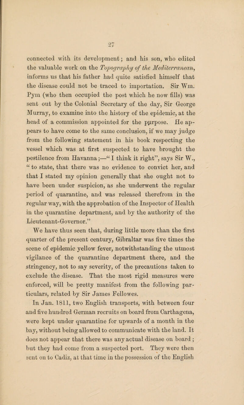 connected with its development; and his son, who edited the valuable work on the Topography of the Mediterranean, informs us that his father had quite satisfied himself that the disease could not be traced to importation. Sir Wm. Pym (who then occupied the post which he now fills) was sent out by the Colonial Secretary of the day, Sir George Murray, to examine into the history of the epidemic, at the head of a commission appointed for the pjirpose. He ap¬ pears to have come to the same conclusion, if we may judge from the following statement in his book respecting the vessel which was at first suspected to have brought the pestilence from Havanna;—“ I think it right”, says Sir W., “ to state, that there was no evidence to convict her, and that I stated my opinion generally that she ought not to have been under suspicion, as she underwent the regular period of quarantine, and was released therefrom in the regular way, with the approbation of the Inspector of Health in the quarantine department, and by the authority of the Lieutenant-Governor. ’ ’ We have thus seen that, during little more than the first quarter of the present century, Gibraltar was five times the scene of epidemic yellow fever, notwithstanding the utmost vigilance of the quarantine department there, and the stringency, not to say severity, of the precautions taken to exclude the disease. That the most rigid measures were enforced, will be pretty manifest from the following par¬ ticulars, related by Sir James Fellowes. In Jan. 1811, two English transports, with between four and five hundred German recruits on board from Carthagena, were kept under quarantine for upwards of a month in the bay, without being allowed to communicate with the land. It does not appear that there was any actual disease on board ; but they had come from a suspected port. They were then sent on to Cadiz, at that time in the possession of the English