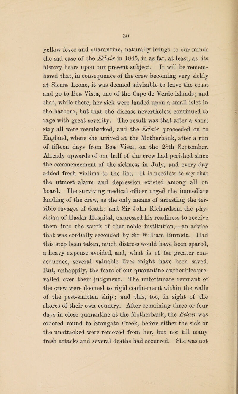 yellow fever and quarantine, naturally brings to our minds the sad case of the Eclair in 1845, in as far, at least, as its history bears upon our present subject. It will be remem¬ bered that, in consequence of the crew becoming very sickly at Sierra Leone, it was deemed advisable to leave the coast and go to Boa Vista, one of the Cape de Verde islands; and that, while there, her sick were landed upon a small islet in the harbour, but that the disease nevertheless continued to rage with great severity. The result was that after a short stay all were reembarked, and the Eclair proceeded on to England, where she arrived at the Motherbank, after a run of fifteen days from Boa Vista, on the 28th September. Already upwards of one half of the crew had perished since the commencement of the sickness in July, and every day added fresh victims to the list. It is needless to say that the utmost alarm and depression existed among all on board. The surviving medical officer urged the immediate landing of the crew, as the only means of arresting the ter¬ rible ravages of death; and Sir John Richardson, the phy¬ sician of Haslar Hospital, expressed his readiness to receive them into the wards of that noble institution,—an advice that was cordially seconded by Sir William Burnett. Had this step been taken, much distress would have been spared, a heavy expense avoided, and, what is of far greater con¬ sequence, several valuable lives might have been saved. But, unhappily, the fears of our quarantine authorities pre¬ vailed over their judgment. The unfortunate remnant of the crew were doomed to rigid confinement within the walls of the pest-smitten ship ; and this, too, in sight of the shores of their own country. After remaining three or four days in close quarantine at the Motherbank, the Eclair was ordered round to Stangate Creek, before either the sick or the unattacked were removed from her, but not till many fresh attacks and several deaths had occurred. She was not