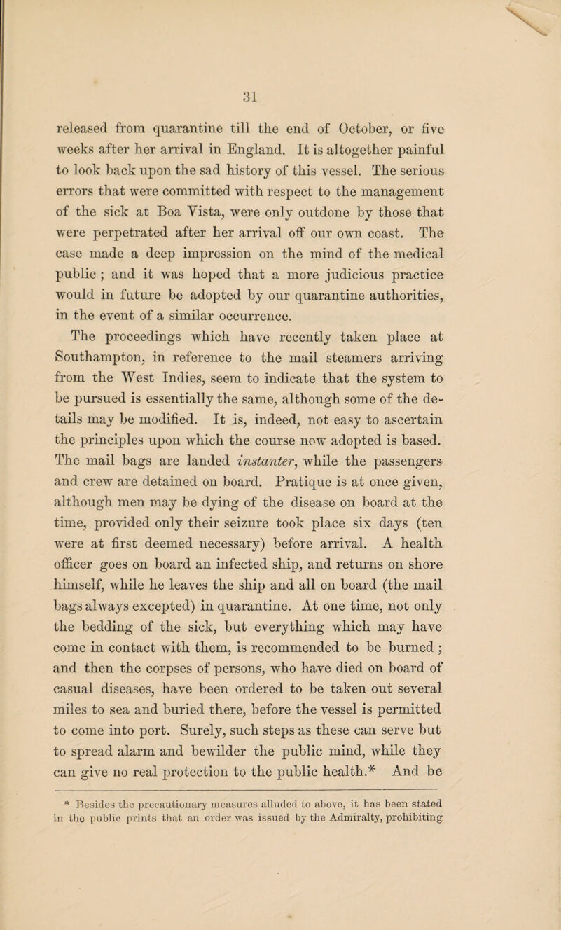 released from quarantine till the end of October, or five weeks after her arrival in England. It is altogether painful to look back upon the sad history of this vessel. The serious errors that were committed with respect to the management of the sick at Boa Vista, were only outdone by those that were perpetrated after her arrival off our own coast. The case made a deep impression on the mind of the medical public ; and it was hoped that a more judicious practice would in future be adopted by our quarantine authorities, in the event of a similar occurrence. The proceedings which have recently taken place at Southampton, in reference to the mail steamers arriving from the West Indies, seem to indicate that the system to be pursued is essentially the same, although some of the de¬ tails may be modified. It is, indeed, not easy to ascertain the principles upon which the course now adopted is based. The mail bags are landed instanter, while the passengers and crew are detained on board. Pratique is at once given, although men may be dying of the disease on board at the time, provided only their seizure took place six days (ten were at first deemed necessary) before arrival. A health officer goes on board an infected ship, and returns on shore himself, while he leaves the ship and all on board (the mail bags always excepted) in quarantine. At one time, not only the bedding of the sick, but everything which may have come in contact with them, is recommended to be burned ; and then the corpses of persons, who have died on board of casual diseases, have been ordered to be taken out several miles to sea and buried there, before the vessel is permitted to come into port. Surely, such steps as these can serve but to spread alarm and bewilder the public mind, while they can give no real protection to the public health.* And be * Besides the precautionary measures alluded to above, it has been stated in the public prints that an order was issued by the Admiralty, prohibiting