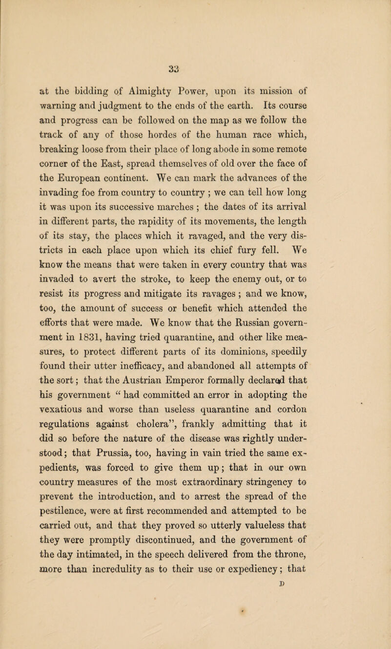 at the bidding of Almighty Power, upon its mission of warning and judgment to the ends of the earth. Its course and progress can be followed on the map as we follow the track of any of those hordes of the human race which, breaking loose from their place of long abode in some remote corner of the East, spread themselves of old over the face of the European continent. We can mark the advances of the invading foe from country to country ; we can tell how long it was upon its successive marches ; the dates of its arrival in different parts, the rapidity of its movements, the length of its stay, the places which it ravaged, and the very dis¬ tricts in each place upon which its chief fury fell. We know the means that were taken in every country that was invaded to avert the stroke, to keep the enemy out, or to resist its progress and mitigate its ravages; and we know, too, the amount of success or benefit which attended the efforts that were made. We know that the Russian govern¬ ment in 1831, having tried quarantine, and other like mea¬ sures, to protect different parts of its dominions, speedily found their utter inefficacy, and abandoned all attempts of the sort; that the Austrian Emperor formally declared that his government “ had committed an error in adopting the vexatious and worse than useless quarantine and cordon regulations against cholera”, frankly admitting that it did so before the nature of the disease was rightly under¬ stood; that Prussia, too, having in vain tried the same ex¬ pedients, was forced to give them up; that in our own country measures of the most extraordinary stringency to prevent the introduction, and to arrest the spread of the pestilence, were at first recommended and attempted to be carried out, and that they proved so utterly valueless that they were promptly discontinued, and the government of the day intimated, in the speech delivered from the throne, more than incredulity as to their use or expediency; that D
