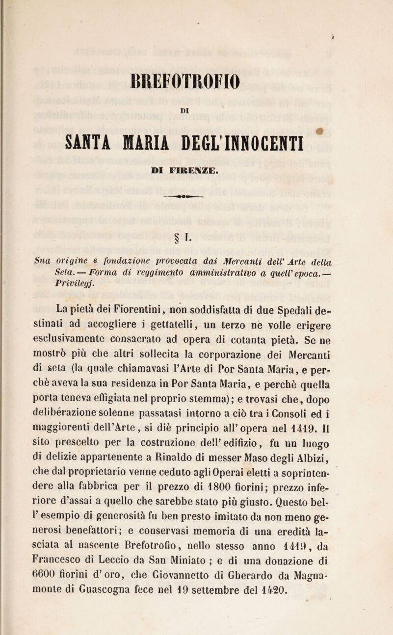 BREFOTROFIO DI SARTA MARIA DEGL'INNOCENTI DI FIRENZE. --OOh» Ì !» 5wa origine e fondazione provocata dai Mercanti dell’ Arte della Seta. — Forma di reggimento amministrativo a quell’ epoca.— Privilegj. La pietà dei Fiorentini, non soddisfatta di due Spedali de¬ stinati ad accogliere i gettatelli, un terzo ne volle erigere esclusivamente consacrato ad opera di cotanta pietà. Se ne mostrò più che altri sollecita la corporazione dei Mercanti di seta (la quale chiamavasi l’Arte di Por Santa Maria, e per¬ chè aveva la sua residenza in Por Santa Maria, e perchè quella porla teneva effigiata nel proprio stemma); e trovasi che, dopo deliberazione solenne passatasi intorno a ciò tra i Consoli ed i maggiorenti deU’Arle, si diè principio all’opera nel 4419. Il sito prescelto per la costruzione dell’edifizio, fu un luogo di delizie appartenente a Rinaldo di messer Maso degli Albizi, che dal proprietario venne ceduto agli Operai eletti a soprinten¬ dere alla fabbrica per il prezzo di 1800 fiorini; prezzo infe¬ riore d’assai a quello che sarebbe stato più giusto. Questo bel- l’esempio di generosità fu ben presto imitato da non meno ge¬ nerosi benefattori; e conservasi memoria di una eredità la¬ sciata al nascente Brefotrofio, nello stesso anno 1419, da Francesco di Leccio da San Minialo ; e di una donazione di 6600 fiorini d’oro, che Giovannetto di Gherardo da Magna¬ mente di Guascogna fece nel 19 settembre del 1420.