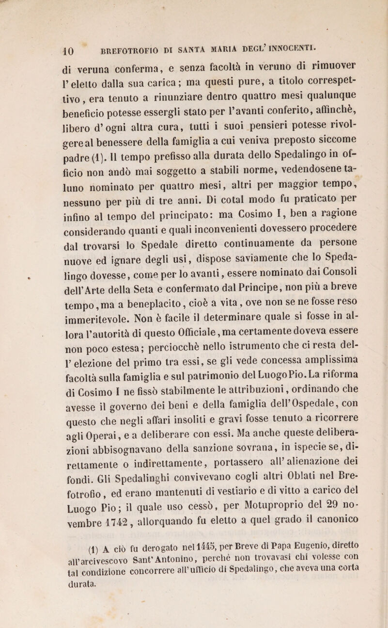 di veruna conferma, e senza facoltà in veruno di rimuover l’eletto dalla sua carica; ma questi pure, a titolo correspet- tivo, era tenuto a rinunziare dentro quattro mesi qualunque beneficio potesse essergli stato per l’avanti conferito, affinchè, libero d’ogni altra cura, tutti i suoi pensieri potesse rivol¬ gere al benessere della famiglia a cui veniva preposto siccome padre (1). 11 tempo prefisso alla durata dello Spedalingo in of¬ ficio non andò mai soggetto a stabili norme, vedendosene ta¬ luno nominato per quattro mesi, altri per maggior tempo, nessuno per più di tre anni. Di cotal modo fu praticato per infino al tempo del principato: ma Cosimo 1, ben a ragione considerando quanti e quali inconvenienti dovessero procedere dal trovarsi lo Spedale diretto continuamente da persone nuove ed ignare degli usi, dispose saviamente che lo Speda¬ lingo dovesse, come per lo avanti, essere nominato dai Consoli dell’Arte della Seta e confermato dal Principe, non più a breve tempo, ma a beneplacito, cioè a vita, ove non se ne fosse reso immeritevole. Non è facile il determinare quale si fosse in al¬ lora l’autorità di questo Officiale, ma certamente doveva essere non poco estesa; perciocché nello istrumento che ci resta del- 1’ elezione del primo tra essi, se gli vede concessa amplissima facoltà sulla famiglia e sul patrimonio del LuogoPio.La riforma di Cosimo I ne fissò stabilmente le attribuzioni, ordinando che avesse il governo dei beni e della famiglia dell Ospedale, con questo che negli affari insoliti e gravi fosse tenuto a ricorrere agli Operai, e a deliberare con essi. Ma anche queste delibera¬ zioni abbisognavano della sanzione sovrana, in ispeciese, di¬ rettamente o indirettamente, portassero all alienazione dei fondi. Gli Spedalinghi convivevano cogli altri Oblati nel Bre¬ fotrofio , ed erano mantenuti di vestiario e di vitto a carico del Luogo Pio; il quale uso cessò, per Motuproprio del 29 no¬ vembre 1742, allorquando fu eletto a quel grado il canonico (1) A ciò fu derogato nel 1445, per Breve di Papa Eugenio, diretto all’arcivescovo Sant’Antonino, perchè non trovavasi chi volesse con tal condizione concorrere all’ufficio di Spedalingo, che aveva una corta durata.