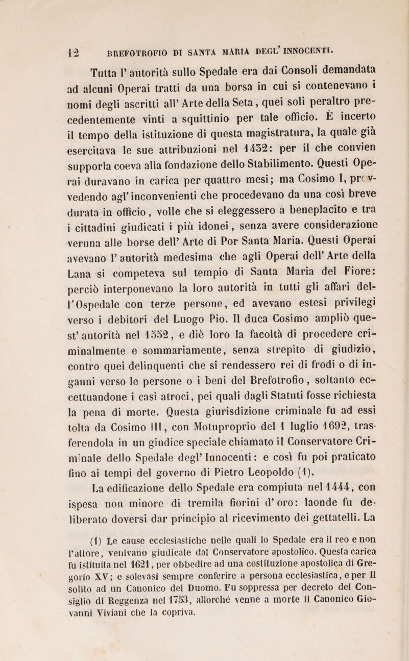 Tutta f autorità sullo Spedale era dai Consoli demandata ad alcuni Operai tratti da una borsa in cui si contenevano i nomi degli ascritti all’Arte della Seta, quei soli peraltro pre¬ cedentemente vinti a squittinio per tale officio. È incerto il tempo della istituzione di questa magistratura, la quale già esercitava le sue attribuzioni nel 4432: per il che convien supporla coeva alla fondazione dello Stabilimento. Questi Ope¬ rai duravano in carica per quattro mesi; ma Cosimo I, pn v- vedendo agf inconvenienti che procedevano da una così breve durata in officio, volle che si eleggessero a beneplacito e tra i cittadini giudicati i più idonei, senza avere considerazione veruna alle borse dell’ Arte di Por Santa Maria. Questi Operai avevano l’autorità medesima che agli Operai dell’Arte della Lana si competeva sul tempio di Santa Maria del Fiore: perciò interponevano la loro autorità in tutti gli affari del¬ l’Ospedale con terze persone, ed avevano estesi privilegi verso i debitori del Luogo Pio. Il duca Cosimo ampliò que¬ st’autorità nel 1552, e diè loro la facoltà di procedere cri¬ minalmente e sommariamente, senza strepito di giudizio, contro quei delinquenti che si rendessero rei di frodi o di in¬ ganni verso le persone o i beni del Brefotrofio, soltanto ec¬ cettuandone i casi atroci, pei quali dagli Statuti fosse richiesta la pena di morte. Questa giurisdizione criminale fu ad essi tolta da Cosimo ili, con Motuproprio del 1 luglio 1692, tras¬ ferendola in un giudice speciale chiamato il Conservatore Cri¬ minale dello Spedale degl’innocenti: e così fu poi praticato fino ai tempi del governo di Pietro Leopoldo (1). La edificazione dello Spedale era compiuta nel 1444, con ispesa non minore di tremila fiorini d’oro: laonde fu de¬ liberato doversi dar principio al ricevimento dei gettatelli. La (1) Le cause ecclesiastiche nelle quali lo Spedale era il reo e non l’attore, venivano giudicate dal Conservatore apostolico. Questa carica fu istituita nel 1621, per obbedire ad una costituzione apostolica di Gre¬ gorio XV; e solevasl sempre conferire a persona ecclesiastica, e per li solito ad un Canonico del Duomo. Fu soppressa per decreto del Con¬ siglio di Reggenza nel 1753, allorché venne a morte il Canonico Gio¬ vanni Viviani che la copriva.