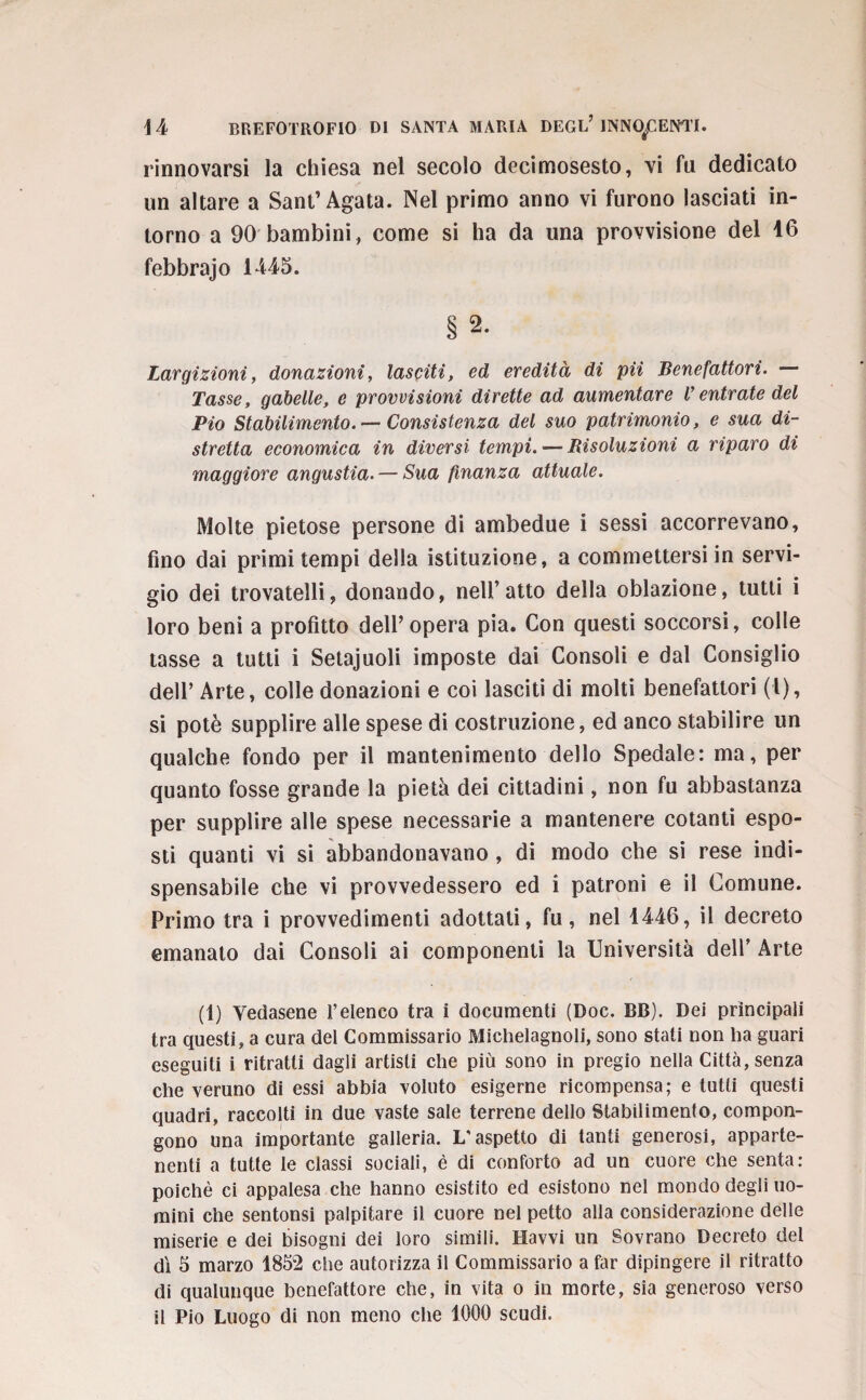 rinnovarsi la chiesa nel secolo decimosesto, vi fu dedicato un altare a Sant’Agata. Nel primo anno vi furono lasciati in¬ torno a 90 bambini, come si ha da una provvisione del 16 febbrajo 1445. § 2- Largizioni, donazioni, lasciti, ed eredità di pii Benefattori. — Tasse, gabelle, e provvisioni dirette ad aumentare Ventrate del Pio Stabilimento. — Consistenza del suo patrimonio, e sua di¬ stretta economica in diversi tempi. — Risoluzioni a riparo di maggiore angustia. — Sua finanza attuale. Molte pietose persone di ambedue i sessi accorrevano, fino dai primi tempi della istituzione, a commettersi in servi¬ gio dei trovatelli, donando, nell’atto della oblazione, tutti i loro beni a profitto dell’opera pia. Con questi soccorsi, colle tasse a tutti i Setajuoli imposte dai Consoli e dal Consiglio dell’ Arte, colle donazioni e coi lasciti di molti benefattori (l), si potè supplire alle spese di costruzione, ed anco stabilire un qualche fondo per il mantenimento dello Spedale: ma, per quanto fosse grande la pietà dei cittadini, non fu abbastanza per supplire alle spese necessarie a mantenere cotanti espo¬ sti quanti vi si abbandonavano , di modo che si rese indi¬ spensabile che vi provvedessero ed i patroni e il Comune. Primo tra i provvedimenti adottati, fu, nel 1446, il decreto emanato dai Consoli ai componenti la Università dell’ Arte (1) Vedasene l’elenco tra i documenti (Doc. BB). Dei principali tra questi, a cura del Commissario Michelagnoli, sono stati non lia guari eseguiti i ritratti dagli artisti che più sono in pregio nella Città, senza che veruno di essi abbia voluto esigerne ricompensa; e tutti questi quadri, raccolti in due vaste sale terrene dello Stabilimento, compon¬ gono una importante galleria. L'aspetto di tanti generosi, apparte¬ nenti a tutte le classi sociali, è di conforto ad un cuore che senta: poiché ci appalesa che hanno esistito ed esistono nel mondo degli uo¬ mini che sentonsi palpitare il cuore nel petto alla considerazione delle miserie e dei bisogni dei loro simili. Ravvi un Sovrano Decreto del dì 5 marzo 1852 che autorizza il Commissario a far dipingere il ritratto di qualunque benefattore che, in vita o in morte, sia generoso verso il Pio Luogo di non meno che 1000 scudi.