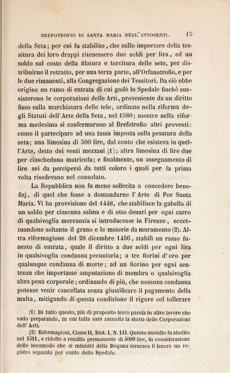 della Seta ; per cui fu stabilito, che sullo importare della tes¬ situra dei loro drappi ritenessero due soldi per lira, ed un soldo sul costo della filatura e torcitura delle sete, per dis¬ tribuirne il retratto, per una terza parte, airOrfanotrofio, e per le due rimanenti, alla Congregazione dei Tessitori. Da ciò ebbe origine un ramo di entrata di cui godè lo Spedale finché sus¬ sisterono le corporazioni delle Arti, proveniente da un diritto fisso sulla marchiatura delle tele, ordinato nella riforma de¬ gli Statuti dell’Arte della Seta, nel 1580; mentre nella rifor¬ ma medesima si confermarono al Brefotrofio altri proventi: come il partecipare ad una tassa imposta sulla pesatura della seta; una limosina di 500 lire, dal conto che esisteva in quel- l’Arte, detto dei venti mezzani (1); altra limosina di lire due per ciascheduna matricola; e finalmente, un assegnamento di lire sei da percipersi da tutti coloro i quali per la prima volta risedevano nel consolato. La Repubblica non fu meno sollecita a concedere bene¬ fizi , di quel che fosse a domandarne Y Arte di Por Santa Maria. Vi ha provvisione del 1448, che stabilisce la gabella di un soldo per ciascuna salma e di otto denari per ogni carro di qualsivoglia mercanzia si introducesse in Firenze, eccet¬ tuandone soltanto il grano e le materie da muramento (2). Al¬ tra riformagione del 28 dicembre 1456, stabilì un ramo fu¬ nesto di entrata, quale il diritto a due soldi per ogni lira in qualsivoglia condanna pecuniaria; a tre fiorini d’oro per qualunque condanna di morte ; ad un fiorino per ogni sen¬ tenza che importasse amputazione di membra o qualsivoglia altra pena corporale ; ordinando di più, che nessuna condanna potesse venir cancellata senza giustificare il pagamento della multa, mitigando di questa condizione il rigore col tollerare (1) Di tutto questo, più di proposito terrò parola in altro lavoro che vado preparando, in cui tutta sarà raccolta la storia delle Corporazioni dell’ Arti. (2) Riformagioni, Classe II, Dist. I, N. 141. Questo sussidio fu abolito nel 1511, e ridotto a rendita permanente di 4000 lire, in considerazione dello incomodo che ai ministri della Dogana arrecava il tenere un re¬ gistro separato per conto dello Spedale.