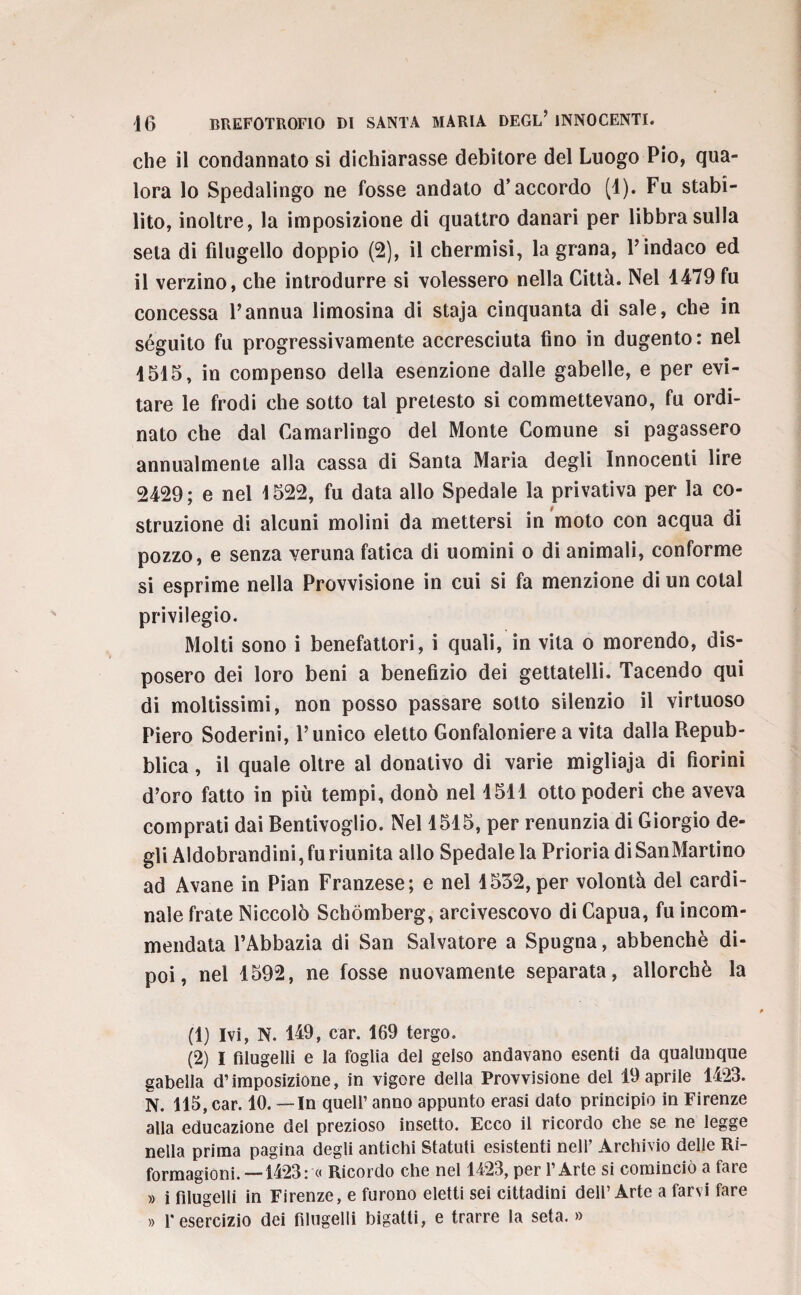 che il condannato si dichiarasse debitore del Luogo Pio, qua¬ lora lo Spedalingo ne fosse andato d’accordo (1). Fu stabi¬ lito, inoltre, la imposizione di quattro danari per libbra sulla seta di filugello doppio (2), il chermisi, la grana, Y indaco ed il verzino, che introdurre si volessero nella Città. Nel 1479 fu concessa l’annua limosina di staja cinquanta di sale, che in séguito fu progressivamente accresciuta fino in dugento: nel 1515, in compenso della esenzione dalle gabelle, e per evi¬ tare le frodi che sotto tal pretesto si commettevano, fu ordi¬ nato che dal Camarlingo dei Monte Comune si pagassero annualmente alla cassa di Santa Maria degli Innocenti lire 2429; e nel 1522, fu data allo Spedale la privativa per la co¬ struzione di alcuni molini da mettersi in moto con acqua di pozzo, e senza veruna fatica di uomini o di animali, conforme si esprime nella Provvisione in cui si fa menzione di un colai privilegio. Molti sono i benefattori, i quali, in vita o morendo, dis¬ posero dei loro beni a benefizio dei gettatelli. Tacendo qui di moltissimi, non posso passare sotto silenzio il virtuoso Piero Soderini, l’unico eletto Gonfaloniere a vita dalla Repub¬ blica , il quale oltre al donativo di varie migliaja di fiorini d’oro fatto in più tempi, donò nel 1511 otto poderi che aveva comprati dai Bentivoglio. Nel 1515, per renunzia di Giorgio de¬ gli Aldobrandini, fu riunita allo Spedale la Prioria di SanMartino ad Avane in Pian Franzese; e nel 1552, per volontà del cardi¬ nale frate Niccolò Schòmberg, arcivescovo di Capua, fu incom¬ mendata l’Abbazia di San Salvatore a Spugna, abbenchè di¬ poi, nel 1592, ne fosse nuovamente separata, allorché la (1) Ivi, N. 149, car. 169 tergo. (2) I filugelli e la foglia dei gelso andavano esenti da qualunque gabella d’imposizione, in vigore della Provvisione del 19 aprile 1423. N. 115, car. 10. — In quell’ anno appunto erasi dato principio in Firenze alla educazione del prezioso insetto. Ecco il ricordo che se ne legge nella prima pagina degli antichi Statuti esistenti nell’ Archivio delle Ri- formagioni. —1423: « Ricordo che nel 1423, per l’Arte si cominciò a fare » i filugelli in Firenze, e furono eletti sei cittadini dell’Arte a farvi fare » l'esercizio dei filugelli bigatti, e trarre la seta. »