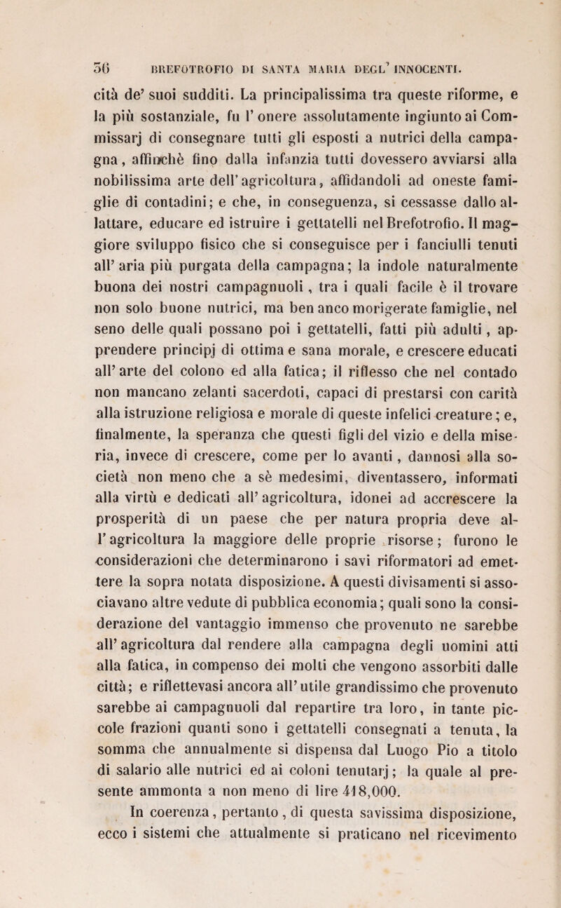 cità de’ suoi sudditi. La principalissima tra queste riforme, e la più sostanziale, fu l’onere assolutamente ingiunto ai Com- missarj di consegnare tutti gli esposti a nutrici della campa¬ gna , affinchè fino dalla infanzia tutti dovessero avviarsi alla nobilissima arte dell’agricoltura, affidandoli ad oneste fami¬ glie di contadini; e che, in conseguenza, si cessasse dallo al¬ lattare, educare ed istruire i gettatelli nel Brefotrofio. Il mag¬ giore sviluppo fisico che si conseguisce per i fanciulli tenuti all’aria più purgata della campagna; la indole naturalmente buona dei nostri campagnuoli, tra i quali facile è il trovare non solo buone nutrici, ma ben anco morigerate famiglie, nel seno delle quali possano poi i gettatelli, fatti più adulti, ap¬ prendere principj di ottima e sana morale, e crescere educati all’arte del colono ed alla fatica; il riflesso che nel contado non mancano zelanti sacerdoti, capaci di prestarsi con carità alla istruzione religiosa e morale di queste infelici creature ; e, finalmente, la speranza che questi figli del vizio e della mise¬ ria, invece di crescere, come per lo avanti, dannosi alla so¬ cietà non meno che a sè medesimi, diventassero, informati alla virtù e dedicati all’ agricoltura, idonei ad accrescere la prosperità di un paese che per natura propria deve al- T agricoltura la maggiore delle proprie risorse ; furono le considerazioni che determinarono i savi riformatori ad emet¬ tere la sopra notata disposizione. A questi divisamene si asso¬ ciavano altre vedute di pubblica economia ; quali sono la consi¬ derazione del vantaggio immenso che provenuto ne sarebbe all’agricoltura dal rendere alla campagna degli uomini atti alla fatica, in compenso dei molti che vengono assorbiti dalle città; e riflettevasi ancora all’utile grandissimo che provenuto sarebbe ai campagnuoli dal repartire tra loro, in tante pic¬ cole frazioni quanti sono i gettatelli consegnati a tenuta, la somma che annualmente si dispensa dal Luogo Pio a titolo di salario alle nutrici ed ai coloni tenutarj ; la quale al pre¬ sente ammonta a non meno di lire 418,000. In coerenza, pertanto , di questa savissima disposizione,