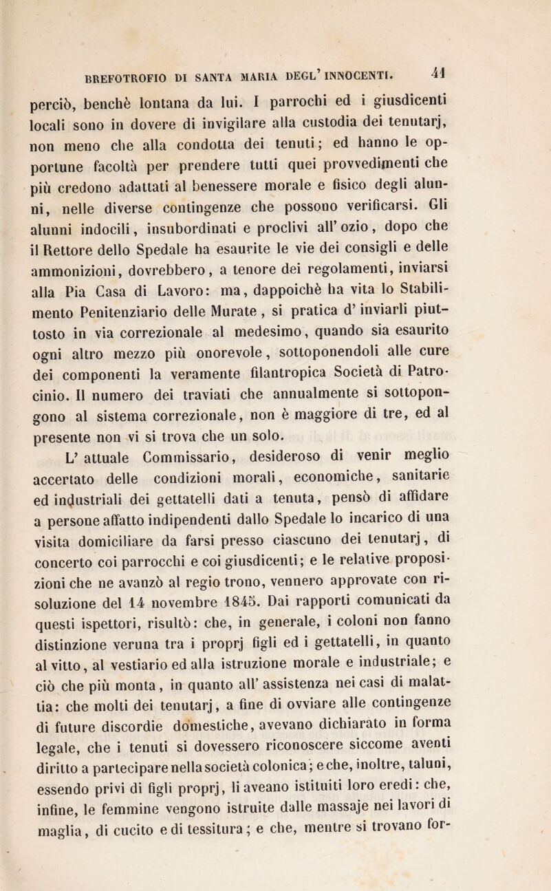 perciò, benché lontana da lui. I parrochi ed i giusdicenti locali sono in dovere di invigilare alla custodia dei tenutarj, non meno che alla condotta dei tenuti ; ed hanno le op¬ portune facoltà per prendere tutti quei provvedimenti che più credono adattati al benessere morale e fisico degli alun¬ ni, nelle diverse contingenze che possono verificarsi. Gli alunni indocili, insubordinati e proclivi all’ozio, dopo che il Rettore dello Spedale ha esaurite le vie dei consigli e delle ammonizioni, dovrebbero, a tenore dei regolamenti, inviarsi alla Pia Casa di Lavoro: ma, dappoiché ha vita lo Stabili¬ mento Penitenziario delle Murate , si pratica d’inviarli piut¬ tosto in via correzionale al medesimo, quando sia esaurito ogni altro mezzo più onorevole, sottoponendoli alle cure dei componenti la veramente filantropica Società di Patro- cinio. Il numero dei traviati che annualmente si sottopon¬ gono al sistema correzionale, non è maggiore di tre, ed al presente non vi si trova che un solo. V attuale Commissario, desideroso di venir meglio accertato delle condizioni morali, economiche, sanitarie ed industriali dei gettatelli dati a tenuta, pensò di affidare a persone affatto indipendenti dallo Spedale lo incarico di una visita domiciliare da farsi presso ciascuno dei tenutarj, di concerto coi parrocchi e coi giusdicenti; e le relative proposi¬ zioni che ne avanzò al regio trono, vennero approvate con ri¬ soluzione del 14 novembre 1845. Dai rapporti comunicati da questi ispettori, risultò: che, in generale, i coloni non fanno distinzione veruna tra i proprj figli ed i gettatelli, in quanto al vitto, al vestiario ed alia istruzione morale e industriale; e ciò che più monta, in quanto all’ assistenza nei casi di malat¬ tia: che molti dei tenutarj, a fine di ovviare alle contingenze di future discordie domestiche, avevano dichiarato in forma legale, che i tenuti si dovessero riconoscere siccome aventi diritto a partecipare nella società colonica; e che, inoltre, taluni, essendo privi di figli proprj, li aveano istituiti loro eredi: che, infine, le femmine vengono istruite dalle massaje nei lavori di maglia, di cucito e di tessitura; e che, mentre si trovano for-