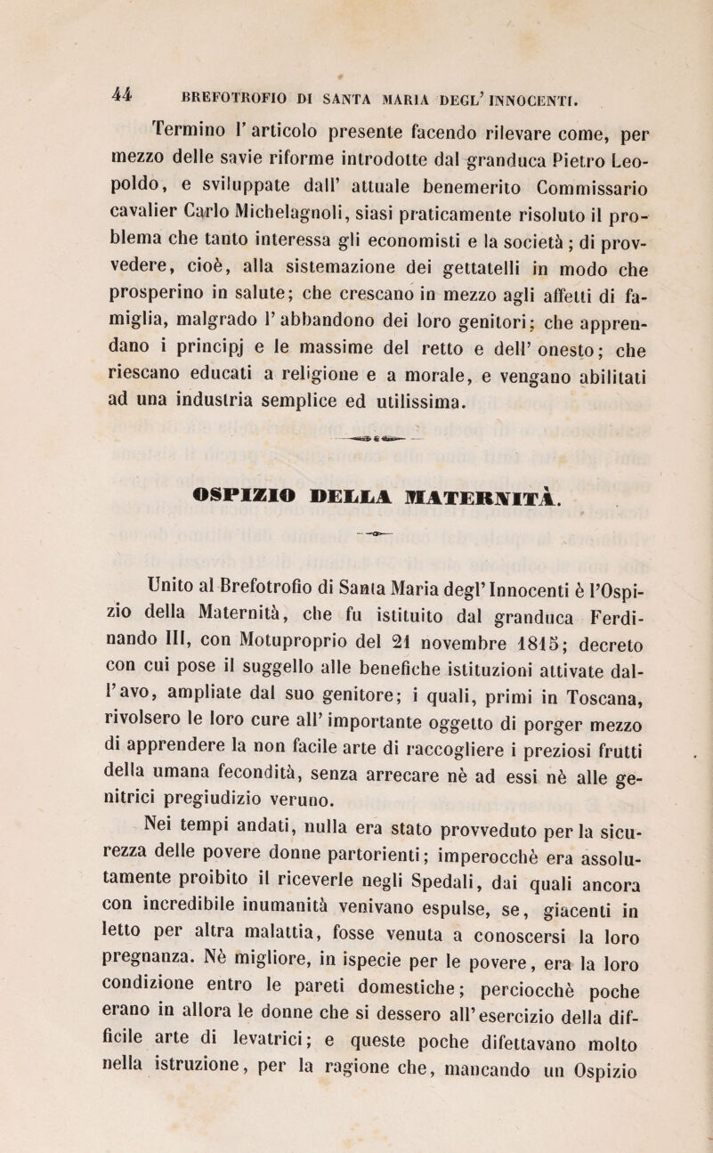 Termino l’articolo presente facendo rilevare come, per mezzo delle savie riforme introdotte dal granduca Pietro Leo¬ poldo, e sviluppate dall’ attuale benemerito Commissario cavalier Carlo Michelagnoli, siasi praticamente risoluto il pro¬ blema che tanto interessa gli economisti e la società ; di prov¬ vedere, cioè, alla sistemazione dei gettatelli in modo che prosperino in salute; che crescano in mezzo agli affetti di fa¬ miglia, malgrado l’abbandono dei loro genitori; che appren¬ dano i principj e le massime del retto e dell’onesto; che riescano educati a religione e a morale, e vengano abilitati ad una industria semplice ed utilissima. OSPIZIO DELLA MATERNITÀ. Unito al Brefotrofio di Santa Maria degl’ Innocenti è l’Ospi¬ zio della Maternità, che fu istituito dal granduca Ferdi¬ nando III, con Motuproprio del 21 novembre 1815; decreto con cui pose il suggello alle benefiche istituzioni attivate dal- l’avo, ampliate dal suo genitore; i quali, primi in Toscana, rivolsero le loro cure all’ importante oggetto di porger mezzo di apprendere la non facile arte di raccogliere i preziosi frutti della umana fecondità, senza arrecare nè ad essi nè alle ge¬ nitrici pregiudizio veruno. Nei tempi andati, nulla era stato provveduto perla sicu¬ rezza delle povere donne partorienti; imperocché era assolu¬ tamente proibito il riceverle negli Spedali, dai quali ancora con incredibile inumanità venivano espulse, se, giacenti in letto per altra malattia, fosse venuta a conoscersi la loro pregnanza. Nè migliore, in ispecie per le povere, era la loro condizione entro le pareti domestiche ; perciocché poche erano in allora le donne che si dessero all’esercizio della dif¬ ficile arte di levatrici; e queste poche difettavano molto nella istruzione, per la ragione che, mancando un Ospizio