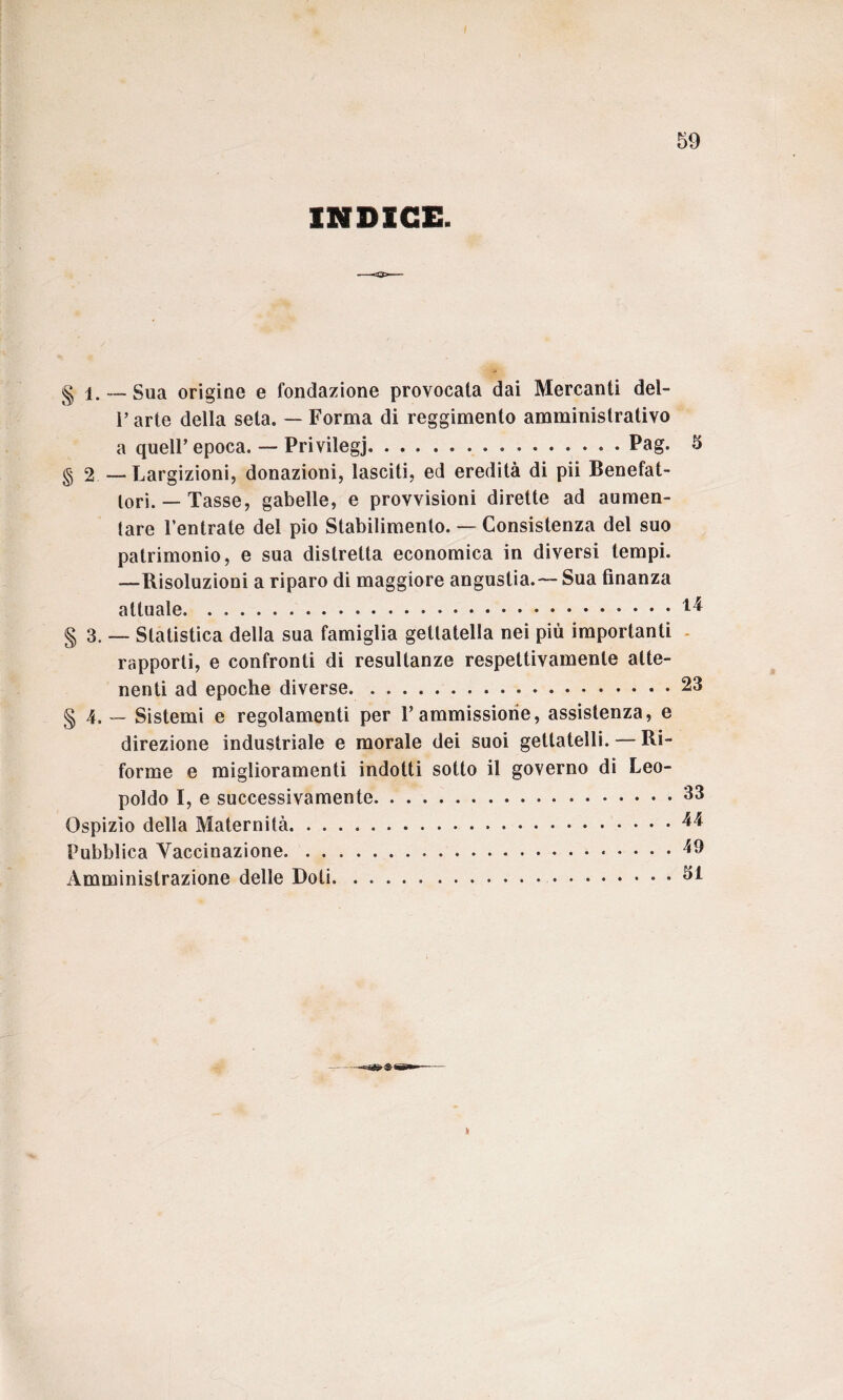 INDICE. 5 g l. ~ Sua origine e fondazione provocala dai Mercanti del- P arte della seta. — Forma di reggimento amministrativo a quell’epoca. — Privilegi.Pag. § 2 — Largizioni, donazioni, lasciti, ed eredità di pii Benefat¬ tori.—Tasse, gabelle, e provvisioni dirette ad aumen¬ tare l’entrate del pio Stabilimento. — Consistenza del suo patrimonio, e sua distretta economica in diversi tempi. —Risoluzioni a riparo di maggiore angustia.— Sua finanza attuale.^ § 3. — Statistica della sua famiglia getlatella nei più importanti rapporti, e confronti di resultanze respettivamenle atte¬ nenti ad epoche diverse.23 § 4. — Sistemi e regolamenti per F ammissione, assistenza, e direzione industriale e morale dei suoi gettatelli. — Ri¬ forme e miglioramenti indotti sotto il governo di Leo¬ poldo S, e successivamente.•.33 Ospizio della Maternità.^ Pubblica Vaccinazione.49 Amministrazione delle Doti...