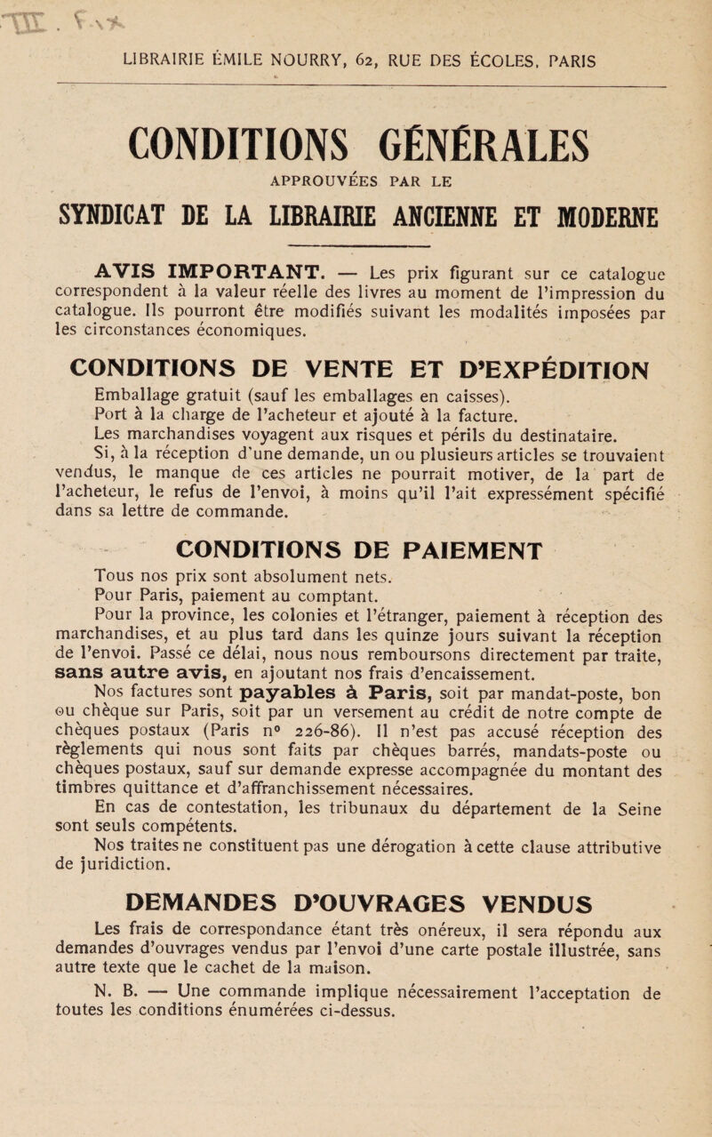 LIBRAIRIE ÙMILE NOURRY, 62, RUE DES ÉCOLES, PARIS CONDITIONS GÉNÉRALES APPROUVÉES PAR LE SYNDICAT DE LA LIBRAIRIE ANCIENNE ET MODERNE AVIS IMPORTANT. — Les prix fìgurant sur ce catalogue correspondent à la valeur réelle des livres au moment de l’impression du catalogue. Ils pourront étre modifìés suivant les modalités imposées par les circonstances économiques. CONDITIONS DE VENTE ET D’EXPÉDITION Emballage gratuit (sauf les emballages en caisses). Port à la charge de l’acheteur et ajouté à la facture. Les marchandises voyagent aux risques et périls du destinataire. Si, à la réception d'une demande, un ou plusieurs articles se trouvaient vendus, le manque de ces articles ne pourrait motiver, de la part de l’acheteur, le refus de l’envoi, à moins qu’il l’ait expressément spécifìé dans sa lettre de commande. CONDITIONS DE PAIEMENT Tous nos prix sont absolument nets. Pour Paris, paiement au comptant. Pour la province, les colonies et l’étranger, paiement à réception des marchandises, et au plus tard dans les quinze jours suivant la réception de l’envoi. Passé ce délai, nous nous remboursons directement par traite, sans autre avis, en ajoutant nos frais d’encaissement. Nos factures sont payables à Paris, soit par mandat-poste, bon ou chèque sur Paris, soit par un versement au crédit de notre compte de chèques postaux (Paris n° 226-86). Il n’est pas accusé réception des règlements qui nous sont faits par chèques barrés, mandats-poste ou chèques postaux, sauf sur demande expresse accompagnée du montant des timbres quittance et d’affranchissement nécessaires. En cas de contestation, les tribunaux du département de la Seine sont seuls compétents. Nos traitesne constituent pas une dérogation àcette clause attributive de juridiction. DEMANDES D’OUVRAGES VENDUS Les frais de correspondance étant très onéreux, il sera répondu aux demandes d’ouvrages vendus par l’envoi d’une carte postale illustrée, sans autre texte que le cachet de la maison. N. B. — Une commande implique nécessairement l’acceptation de toutes les conditions énumérées ci-dessus.