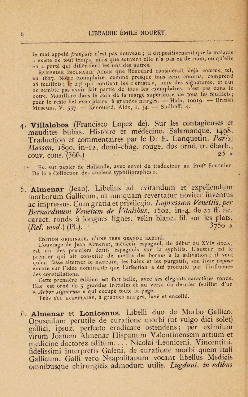 le mal appelé jvctiifciis n’est pas nouveau ; il dit positivement que la maladie a existé de tout temps, mais que souvent elle n’a pas eu de nom, ou qu’elle en a porté qui difì'èraient les uns des autres. Rarissime Incunable Aldin qùe Renouard considérait déjà comme tei, en 1827. Notre exemplaire, comme presque tous ceux connus, comprend 28 feuillets ; le 29® qui contient les «errata», hors des signatures, et qui ne semble pas avoir fait partie de tous les exemplaires, n’est pas dans le notre. Mouillure dans le coin de la marge supérieure de tous les feuillets; pour le reste bel exemplaire, à grandes marges. — Hain, 10019. — British Museum, V. 557. — Renouard, Aide, 1, 34. — Sudhoff, 4. 4. Villalobos (Francisco Lopez de). Sur les contagieuses et maudites bubas. Histoire et médecine. Salamanque, 1498. Traduction et commentaires par le Dr E. Lanquetin. Paris, Musson, 1890, in-12, demi-chag. rouge, dos orné, tr. ébarb., couv. cons. (366.) 2 5 » Ex. sur papier de Hollande, avec envoi du traducteur au Prof1' Fournier. De la « Collection des anciens syphiligraphes ». 5. Almenar (Jean). Libellus ad evitandum et expellendum morborum Gallicum, ut nunquam revertatur noviter inventus ac impressus. Cum gratia et privilegio. Impressimi Venetiis,per Bernardinum Venetuni de Vitalibus, i5o2, in-4, de 21 ff. nc. caract. ronds à longues lignes, vélin blanc, fil. sur les plats. (Rei. mod.) (PI.). • 375o » Edition originale, d’une tres grande rareté. L’ouvrage de Jean Almenar, médecin espagnol, du début du XVP siècle, est un des premiers écrits espagnols sur la syphilis. L auteur est le premier qui ait conseillé de mettre des bornes à la salivation ; il veut qu’on fasse alterner le mercure, les bains et les purgatifs, son livre repose encore sur l’idée dominante que 1 affection a éte produite par 1 influence des constellations. Cette première édition est fort belle, avec ses élégants caractères ronds. Elle est orné de 3 grandes initiales et au verso du dernier feuillet■ d’un « Arbor signorum » qui cccupe toute la page. Très bel exemplaire, à grandes marges, lavé et encollé. 6. Almenar et Lonicenus. Libelli duo de Morbo Gallico. Opusculum perutile de curatione morbi (ut vulgo dici solet) gallici, ipsuz. perfecte eradicare ostendens ; per eximium virum Joanem Almenar Hispanum Vàlentinensem artium et medicine doctorez editum-Nicolai 'Leoniceni, Vincentini, fidelissimi interpreti Galeni, de curatione morbi quem itali Gallicum. Galli vero Neapolitapum vocant libellus _ Medicis omnibusque chirurgici admodura utilis. Lugduni, in edibus