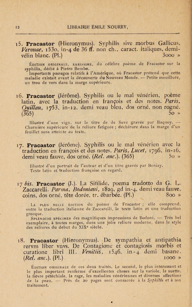 i5. Fracastor (Hieronymus). Syphilis sive morbus Gallicus. Veronae, i53o, in-4 de 36 ff. non eh., caract. italiques, demi- vélin blanc. (PI.) 3ooo » Édition originale, rarissime, du célèbre poème de Fracastor sur la syphilis, dédié à Pietro Bembo. Importants passages relatifs à l’Amérique, où Fracastor prétend que cette maladie existait avant la découverte du Nouveau Monde. — l’etite mouillure, un trou de vers dans la marge supérieure. 16. Fracastor (Jéróme). Syphilis ou le mal vénérien, poème latin, avec la traduction en fran^ois et des notes. Paris, Quillau, 1753, in-12, demi veau bleu, dos orné, non rogné. (3b5) 5o » Illustrò d’une vign. sur le titre de de Seve gravée par Baquoy. — Charnière supérieure de la reliure fatiguée ; déchirure dans la marge d’un feuillet sans atteinte au texte. 17. Fracastor (Jéróme). Syphilis ou le mal vénérien avec la traduction en fran^ois et des notes. Paris, Lucet, 1796, in-16, demi veau fauve, dos orné. (Rei. anc.). (365) 5o » Illustre d’un portrait de l’auteur et d’un titre gravés par Benizy. Texte latin et traduction frangaise en regard. 17 bis. Fracastor (J.). La Sifilide, poema tradotto da G. L. Zaccarelli. Parma, Bodoniani, 1829, gd in-4, demi veau fauve, coins, dos orné, tète dorée, tr. ébarbée. (PI.) 800 » La plus belle édition du poème de Fracastor ; elle comprend, outre la traduction italienne de Zaccarelli, le texte latin et une traduction grecque. Splendide specimen des magnitiques impressions de Bodoni. — Très bel exemplaire, à toutes marges, dans une jolie reliure moderne, dans le style des reliures du début du XlXe siede. 18. Fracastor (Hieronymus). De sympathia et antipathia rervm liber vnvs. De Gontagione et contagiosi morbis et curatione libri III. Venitiis, i5q6, in-4 demi basane. (Rei. ani.). (PI.) 1000 » Édition originale de ces deux traités. Le second, le plus intéressant et le plus important renferme d’excellentes choses sur la variole, la suette, la fìèvre pétéchiale, la rage, les maladies vénériennes et diverses afifections de la peau. — Près de 20 pages sont consacrée à la Syphilis et à son traitement.