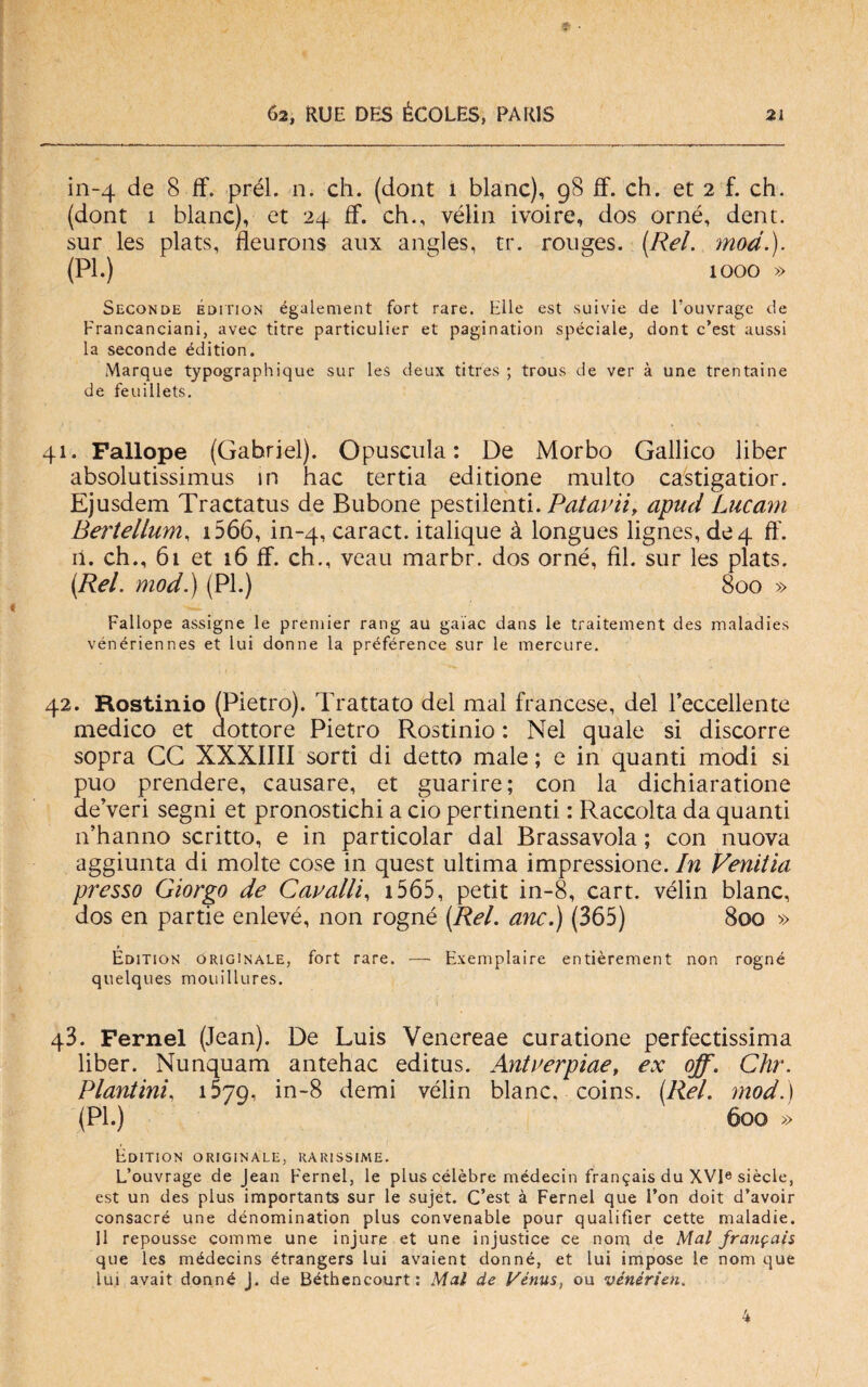 in-4 de 8 ff. prél. n. eh. (dont 1 blanc), 98 ff. eh. et 2 f. eh. (dont 1 blanc), et 24 ff. eh., vèlia ivoire, dos orné, dent. sur les plats, fleurons aux angles, tr. ronges. (Rei. mod.). (PI.) 1000 » Seconde édition également fort rare. Elle est suivie de l’ouvragc de Francanciani, avec titre particulier et pagination spéciale, dont c’est aussi la seconde édition. Marque typographique sur les deux titres ; trous de ver à une trentaine de feuillets. 41. Fallope (Gabriel). Opuscula : De Morbo Gallico liber absolutissimus in hac tertia editione multo castigatior. Ejusdem Tractatus de Bubone pestilenti. Patavii, apud Lucani Bertellum, 1566, in-4, earact. italique à longues lignes, de 4 ff. il. eh., 61 et 16 ff. eh., veau marbr. dos orné, fil. sur les plats. (Rei. mod.) (PI.) 800 » Fallope assigne le premier rang au gai'ac dans le traitement des maladies vénériennes et lui donne la préférence sur le mercure. 42. Rostinio (Pietro). Trattato del mal francese, del reccellente medico et dottore Pietro Rostinio : Nel quale si discorre sopra CG XXXIIII sorti di detto male ; e in quanti modi si può prendere, causare, et guarire; con la dichiaratione de’veri segni et pronostichi a ciò pertinenti : Raccolta da quanti n’hanno scritto, e in particolar dal Brassavola ; con nuova aggiunta di molte cose in quest ultima impressione. In Venitia presso Giorgo de Cavalli, 1565, petit in-8, cart. vélin blanc, dos en partie enlevé, non rogné (Rei. anc.) (365) 800 » Édition originale, fort rare. — Exemplaire entièrement non rogné quelques mouillures. q3. Fernel (Jean). De Luis Venereae curatione perfectissima liber. Nunquam antehac editus. Antverpiae, ex off. Chr. Plautini, 1579, in-8 demi vélin blanc, coins. (Rei. mod.) (PI.) 600 » Édition originale, rarissime. L’ouvrage de Jean Fernel, le plus célèbre médecin fran^ais du XVI« siècle, est un des plus importants sur le sujet. C’est à Fernel que Fon doit d’avoir consacré une dénomination plus convenable pour qualifier cette maladie. Il repousse cornine une injure et une injustice ce nom de Mal jran$ai$ que les médecins étrangers lui avaient donné, et lui impose le nom que lui avait donné J. de Béthencourt: Mal de Vénus, ou vénérien»