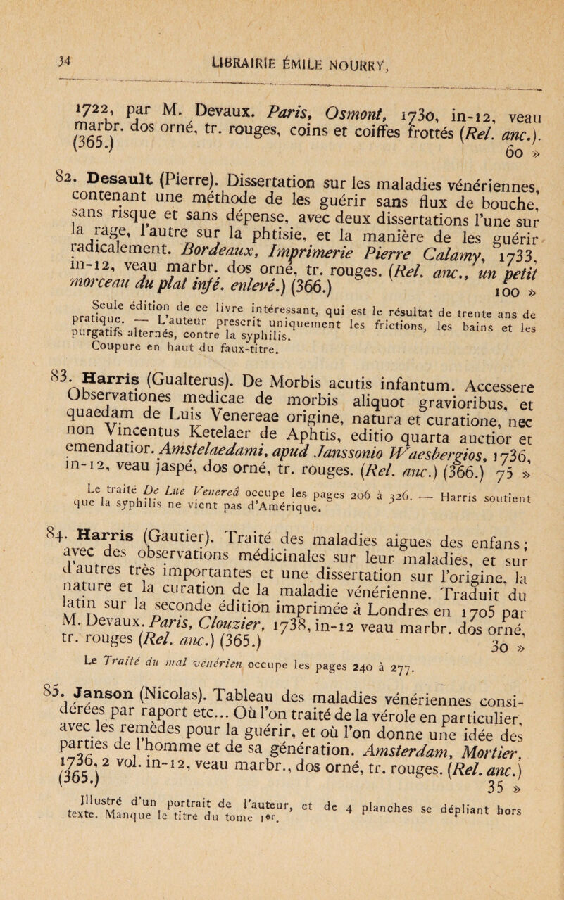 1722 par M. Devaux. Paris, Osmont, ì73o, in-12, veau marbr. dos orné, tr. rouges, coins et coiffes frottés (/te/. *w.). 60 » 8w. Desault (Piene). Dissertation sur les maladies vénériennes contenant une méthode de les guérir sans flux de bouche’ sans nsque et sans dépense, avec deux dissertations lune sur a iage, lautre sur la phtisie, et la manière de les guérir ìadicalement. Bordeaux, Imprimerle Pierre Calamy 1733 veju dos, or,né’ tr. rouges. (Rei. anc., un petit moìceau duplat nife, enleve.) (366.) 1q0 Dradaue ^ ^ lÌVre intéressant> est Ie résultat de trente ans de 1 ratique. Lauteur prescrit umquement les frictions. les bains et les purgatifs alternés, contre la syphilis. oams et les Coupure en haut da faux-titre. (Gualterus). De Morbis acutis infantum. Accessere Observationes medicae de morbis aliquot gravioribus, et quaedam de Luis Venereae origine, natura et curatione, nec non Vmcentus Ketelaer de Aphtis, editio quarta auctior et emendatior. Amstelaedami, apud Janssonio JVaesberrios 1736 m-12, veau jaspé, dos orné, tr. rouges. (Rei. anc.) (366.)’ 75 »’ Le tratte De Lue Venerea occupe les paees 206 à 326. que la syphilis ne vient pas d’Amérique. Harris soutient S4 Harris (Gautier). Traité des maladies aigues des enlans • avec des observations médicmales sur leur maladies, et sur a autres tres importantes et une dissertation sur l’origine la nature et la curation de la maladie vénérienne. Traduit du latin sur la seconde édition imprimée à Londres en i7o5 par M. Devaux Parts, Clouzier, ly&in-.a veau marbr. di orné tr. rouges (Rei. anc.) (365.) 3o ; Le Tratte dii mal valérteli occupe les pages 240 à 277. 85. Janson (Nicolas). Tableau des maladies vénériennes consi- derees par raport etc... Où l’on traité de la vérde en particulier avec les remedes pour la guérir, et où l’on donne uAe idée des parties de lhomme et de sa génération. Amsterdam, Mortier (365 )2 V° 'ln’’2’V6aU marbr'’dos orné’tr- rouges. (Rei. anc.) £t de 4 p,aches se dépliant h°