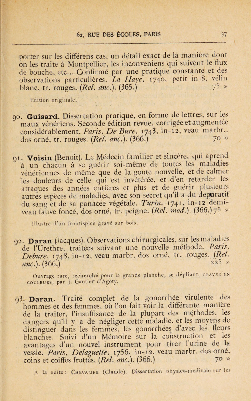 porter sur les différens cas, un détail exact de la manière dont on les traite à Montpellier, les inconveniens qui suivent le Hux de bouche, etc... Confìrmé par une pratique constante et des observations particulières. La Haye, 1740, petit in-8, vélin blanc, tr. rouges. (Rai. anc.). (365.) 7D » Editimi originale. 90. Guisard. Dissertation pratique, en forme de lettres, sur les maux vénériens. Seconde édition revue, corrigée et augmentée considérablement. Paris, De Bure, 1743, in-12, veau marbr.. dos orné, tr. rouges. (Rei. anc.). (366.) 7° >:> 01. Voisin (Benoit). Le Médecin familier et sincère, qui aprend à un chacun à se guérir soi-mème de toutes les maladies vénériennes de mème que de la goute nouvelle, et de calmer les douleurs de celle qui est invétérée, et d en retarder les attaques des années entières et plus et de guérir plusieurs autres espèces de maladies, avec son secret qu il a du depurati! du sang et de sa panacèe végétale. Turin, 1741, in-12 demi- veau fauve foncé, dos orné, tr. peigne. (Rei. modi). (366.) 75 » Illustre d’un frontispice grave sur bois. 92. Daran (Jacques). Observations chirurgicales, sur les maladies de l’Urethre, traitées suivant une nouvelle méthode. Parts, Debure. 1748. in-12. veau marbr. dos orné, tr. rouges. (Rei. anc). (366.) 225 » Ouvrage rare, recherché pour la grande planche, se dépliant, gravee en coUleurs, par J. Gautier d’Agoty. 93. Daran. Traité complet de la gonorrhée virulente des hommes et des femmes, où Fon fait voir la differente manière de la traiter, l’insuffisance de la plupart des méthodes. les dangers qu’il y a de négliger cette maladie, et les movens de distinguer dans les femmes, les gonorrhées d’avec les fleurs blanches. Suivi d’un Mémoire sur la construction et les avantages d’un nouvel instrument pour tirer Furine de la vessie. Paris, Delaguette, 1756, in-12. veau marbr. dos orné, coins et coiffes frottés. (Rei. anc). (366.) 7° * A la suite : Cmevalieu (Claude). Dissertation physica-médScale sur les