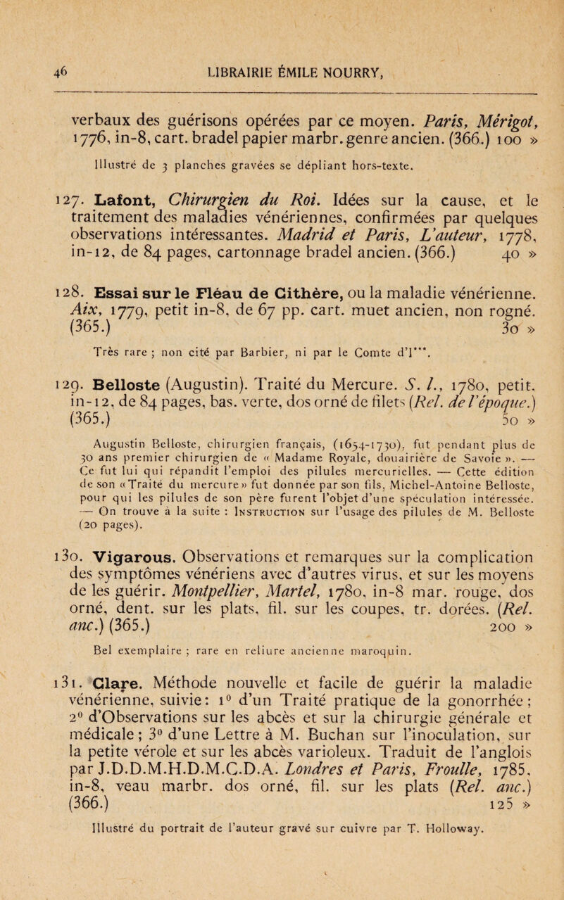 verbaux des guérisons opérées par ce moyen. Paris, Mérigot, 1776, in-8, cart. bradel papier marbr.genre ancien. (366.) 100 » Illustre de 3 planches gravées se dépliant hors-texte. 127. Lafont, Chirurgien du Roi. Idées sur la cause, et le traitement des maladies vénériennes, confirmées par quelques observations intéressantes. Madrid et Paris, Vauteury 1778, in-12, de 84 pages, cartonnage bradel ancien. (366.) 40 » 128. Essai sur le Pléau de Githère, ou la maladie vénérienne. AiXy 1779, petit in-8, de 67 pp. cart. muet ancien, non rogné. (365.) 3o » Très rare ; non cité par Barbier, ni par le Comte dT*\ 129. Belloste (Augustin). Traité du Mercure. S. /., 1780, petit, in-12. de 84 pages, bas. verte, dos orné de filets (Rei. deTépoque.) (365.) 5o » Augustin Belloste, chirurgien fran^ais, (1654-1730), fut pendant plus de 30 ans premier chirurgien de « Madame Royale, douairièrc de Savoie». — Ce fut lui qui répandit l’emploi des pilules mercurielles. — Cette édition de son «Traité du mercure» fut donnée parson fìls, Michel-Antoine Belloste, pour qui les pilules de son pére furent l’objetd’une speculatimi intéressée. — On trouve à la suite : Instruction sur l’usage des pilules de M. Belloste (20 pages). 130. Vigarous. Observations et remarques sur la complication des symptómes vénériens avec d’autres virus, et sur les moyens de les guérir. Montpellier, Martel, 1780, in-8 mar. rouge, dos orné, dent. sur les plats, fil. sur les coupes, tr. dorées. (Rei. anc.) (365.) 200 » Bel exemplaire ; rare en reliure ancienne maroquin. 131. Giare. Méthode nouvelle et facile de guérir la maladie vénérienne, suivie: i° d’un Traité pratique de la gonorrhée ; 20 d’Observations sur les abcès et sur la chirurgie générale et médicale; 3° d’une Lettre à M. Buchan sur l’inoculation, sur la petite vérole et sur les abcès varioleux. Traduit de l’anglois par J.D.D.M.H.D.M.C.D.A. Londres et Paris, Froulle, 1785, in-8, veau marbr. dos orné, fil. sur les plats (Rei. anc.) (366.) 125 » Illustrò du portrait de l’auteur grave sur cuivre par T. Holloway.