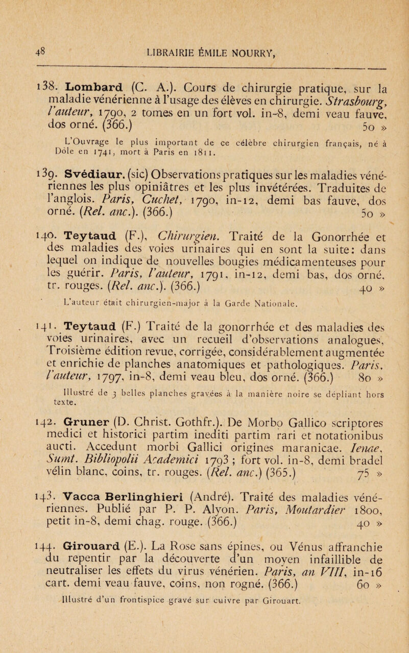 138. Lombard (C. A.). Cours de chirurgie pratique, sur la maladie vénérienne à l’usage des élèves en chirurgie. Strasbourg, rauteur, 1790, 2 tomes en un fort voi. in-8, demi veau fauve, dos orné. (366.) 5o » L Ouvrage le plus important de ce célèbre chirurgien fran^ais, né à Dole en 1741, mort à Paris en 1811. 13g. Svédiaur. (sic) Observations pratiques sur les maladies véné- riennes les plus opiniàtres et les plus invétérées. Traduites de l’anglois. Paris, Cachet, 1790, in-12, demi bas fauve, dos orné. (Rei. anc.). (366.) 5o » 140. Teytaud (F.), Chirurgien. Traité de la Gonorrhée et des maladies des voies urinaires qui en sont la suite: dans lequel on indique de nouvelles bougies mèdicamenteuses pour les guérir. Paris, Vauteur, 1791, in-12, demi bas, dos orné, tr. rouges. (Rei. anc.). (366.) 40 » L’auteur était chinirgien-major à la Garde Nationale. 141. Teytaud (F.) Traité de la gonorrhée et des maladies des voies urinaires, avec un recueil d’observations analogues, Troisième édition revue, corrigée, considérablement augmentée et enrichie de planches anatomiques et pathologiques. Paris, Vauteur, 1797, in-8, demi veau bleu, dos orné. (366.) 80 » Illustre de ^ belles planches gravées à la manière noire se dépliant hors texte. 142. Gruner (D. Christ. Gothfr.). De Morbo Gallico scriptores medici et historici partim inediti partim rari et notationibus aucti. Accedunt morbi Gallici origines maranicae. Ienae, Sumt. Bibliopola Academici 1793 ; fort voi. in-8, demi bradei vélin blanc, coins, tr. rouges. (Rei. anc.) (365.) 75 » i' 143. Vacca Berlinghieri (André). Traité des maladies véné- riennes. Publié par P. P. Alyon. Paris, Montardier 1800, petit in-8, demi chag. rouge. (366.) 40 » 144. Girouard (E.). La Rose sans épiries, ou Vénus affranchie du repentir par la découverte d’un moyen infaillible de neutraliser les effets du virus vénérien. Paris, an Vili, in-16 cart. demi veau fauve, coins, non rogné. (366.) 60 » Illustrò d’un frontispice gravò sur euivre par Girouart.