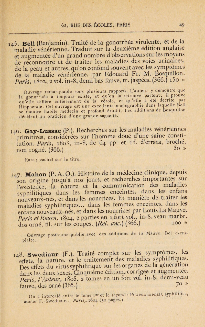 145. Bell (Benjamin). Traité de la gonorrhée virulente, et de la maladie vénérienne. Traduit sur la deuxième édition anglaise et augmentée d’un grand nombre d’observations sur les moyens de reconnoitre et de traiter les maladies des voies urinaires, de la peau et autres, qu’on confond souvent avec les symptomes de la maladie vénérienne. par Edouard Fr. M. Bosquillon. Paris, 1802, 2 voi. in-8, demi bas fauve, tr. jaspées. (366.) i5o » Ouvrage remarquable sous plusieurs rapports. Lauteur y démontre cjue la gonorrhée a toujours existé, et qu’on la retrouve partout; il prouve qu’elle difìère entièrement de la vérde, et qu’elle a été décrite pai Hippocrate. Cet ouvrage est une excellente monographie dans laquelle Bell se montre habile médecin et profond érudit. Les additions de Bosquillon décèlent un praticien d’une grande sagacité. 146. Gray-Lussac (P.). Recherches sur les maladies venérienncs primitives, considérées sur l’homme doué d’une saine consti- tution.Paris, i8o3, in-8, de 64 pp. et 1 f. d’errata, broché, non rogné. (366.) » Rare ; cachet sur le titre. 147 Mahon (P. A. O.). Histoire de la médecine clinique, depuis son origine jusqu’à nos jours, et recherches importantes sur l’existence, la nature et la communication des maladies syphilitiques dans les femmes enceintes, dans les enfans nouveaux-nés, et dans les nourrices. Et manière de traiter les maladies syphilitiques... dans les femmes enceintes, dans les enfans nouveaux-nés, et dans les nourrices par Louis La Mauve. Paris et Roueu, 1804, 2 parties en 1 fort voi., in-8, veau marbi. dos orné, hi. sur les coupes. (Rei. anc.) (366.) 100 » Ouvrage posthume publié avec des additions de La Mauve. Bel exem- plaire. 148. Swediaur (F.). Traité complet sur les symptomes, les effets, la nature, et le traitement des maladies syphilitiques. Des effets du virus syphilitique sur les organes de la génération dans les deux sexes. Cinquième édition, corrigée et augrnentée. Paris, VAuteur, i8o5, 2 tomes en un fort voi. in-8, demi-veau fauve, dos orné (365.) /° On a intercalò entre le tome ier et le second : Pharmacopoeia syphilitica, auctor F. Swediaur... Paris,. 1804 (50 pages.)