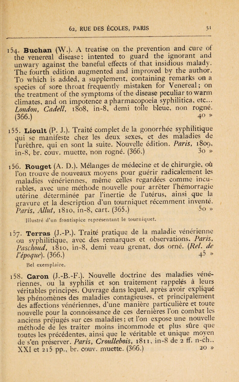 154. Buchan (W.). A treatise on thè prevention and cure of thè venereal disease: intented to guard thè ignorant and unwary against thè baneful effects of that insidious malady. The fourth edition augmented and improved by thè author. To which is added, a supplement, containing remarks on a species of sore throat frequently mistaken for Venereal; on thè treatment of thè symptoms ofthe disease peculiar to warm climates, and on impotence apharmacopoeia syphilitica, etc... London, Cadell, 1808, in-8, demi toile bleue, non rogné. (366.) 40 » 155. Lioult (P. J.). Traité complet de la gonorrhée syphilitique qui se manifeste chez les deux sexes, et des maladies de l’urèthre, qui en sont la suite. Nouvelle édition. Paris, 1809, in-8, br. couv. muette, non rogné. (366.) 3o » 156. Rouget (A. D.). Mélanges de médecine et de chirurgie, où Fon trouve de nouveaux moyens pour guérir radicalement les maladies vénériennes, mème celles regardées comme incu- rables, avec une méthode nouvelle pour arrèter l’hémorragie utérine déterminée par l’inertie de l’utérus, ainsi que la gravure et la description d’un tourniquet récemment inventé. Paris, Allut, 1810, in-8, cart. (365.) 5o » Illustrò d’un frontispice représentant le tourniquet. 157. Terras (J.-P.). Traité pratique de la maladie vénérienne ou syphilitique, avec des remarques et observations. Paris, Paschoud, 1810, in-8, demi veau grenat, dos orné. {Rei. de Pepoque). (366.) 43 » Bel exemplaire. 158. Garon (J.-B.-F.). Nouvelle doctrine des maladies véné¬ riennes, ou la syphilis et son traitement rappelés à leurs véritables principes. Ouvrage dans lequel, après avoir expliqué les phénomènes des maladies contagieuses, et principalement des affections vénériennes, d’une manière particulière et toute nouvelle pour la connoissance de ces dernières Fon combat les anciens préjugés sur ces maladies ; et Fon expose une nouvelle méthode de les traiter moins incommode et plus sure que toutes les précédentes, ainsi que le véritable et unique moyen de s’en préserver. Paris, Croullebois, 1811, in-8 de 2 ff. n-ch., XXI et 215 pp., br. couv. muette. (366.) 20 »