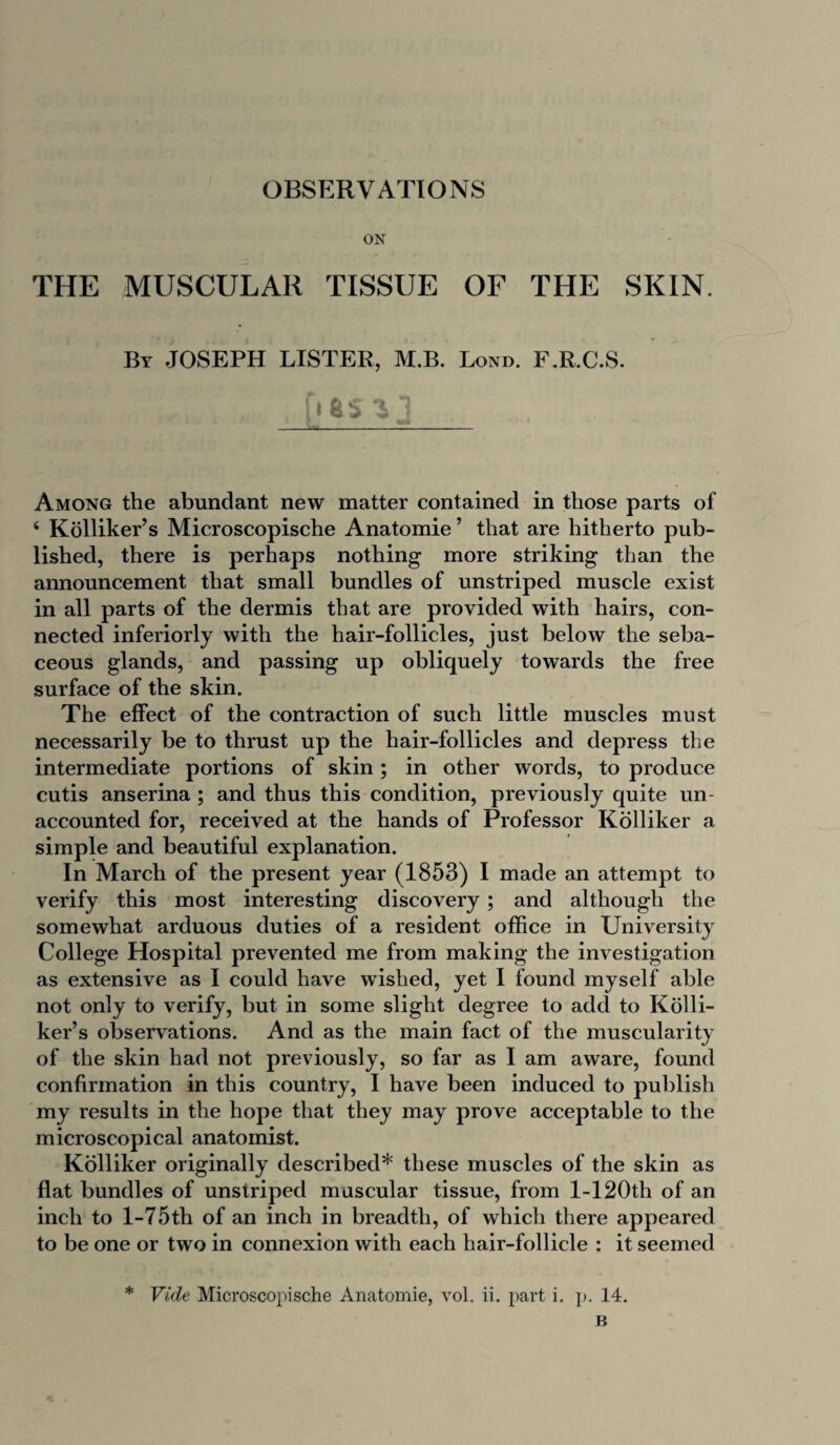 OBSERVATIONS ON THE MUSCULAR TISSUE OF THE SKIN. By JOSEPH LISTER, M.B. Bond. F.R.C.S. fl fcS 1 j Among the abundant new matter contained in those parts of 4 Kolliker’s Microscopische Anatomie ’ that are hitherto pub¬ lished, there is perhaps nothing more striking than the announcement that small bundles of unstriped muscle exist in all parts of the dermis that are provided with hairs, con¬ nected inferiorly with the hair-follicles, just below the seba¬ ceous glands, and passing up obliquely towards the free surface of the skin. The effect of the contraction of such little muscles must necessarily be to thrust up the hair-follicles and depress the intermediate portions of skin; in other words, to produce cutis anserina ; and thus this condition, previously quite un¬ accounted for, received at the hands of Professor Kolliker a simple and beautiful explanation. In March of the present year (1853) I made an attempt to verify this most interesting discovery ; and although the somewhat arduous duties of a resident office in University College Hospital prevented me from making the investigation as extensive as I could have wished, yet I found myself able not only to verify, but in some slight degree to add to Kolli¬ ker’s observations. And as the main fact of the muscularity of the skin had not previously, so far as I am aware, found confirmation in this country, I have been induced to publish my results in the hope that they may prove acceptable to the microscopical anatomist. Kolliker originally described* these muscles of the skin as flat bundles of unstriped muscular tissue, from l-120th of an inch to l-75th of an inch in breadth, of which there appeared to be one or two in connexion with each hair-follicle : it seemed * Vide Microscopische Anatomie, vol. ii. part i. p. 14. B