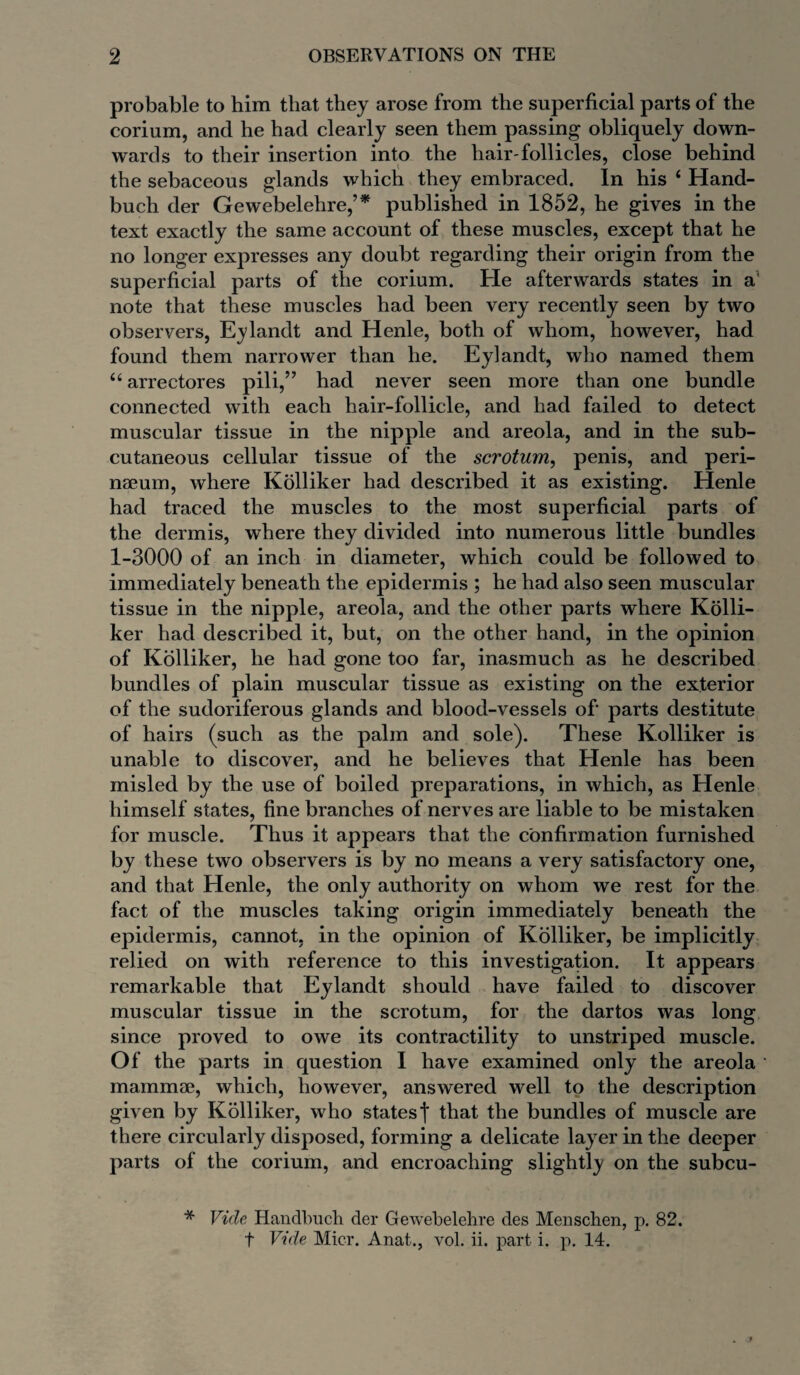 probable to him that they arose from the superficial parts of the corium, and he had clearly seen them passing obliquely down¬ wards to their insertion into the hair-follicles, close behind the sebaceous glands which they embraced. In his 4 Hand- buch der Gewebelehre,’* published in 1852, he gives in the text exactly the same account of these muscles, except that he no longer expresses any doubt regarding their origin from the superficial parts of the corium. He afterwards states in a’ note that these muscles had been very recently seen by two observers, Eylandt and Henle, both of whom, however, had found them narrower than he. Eylandt, who named them 44 arrectores pili,” had never seen more than one bundle connected with each hair-follicle, and had failed to detect muscular tissue in the nipple and areola, and in the sub¬ cutaneous cellular tissue of the scrotum, penis, and peri- naeum, where Kolliker had described it as existing. Henle had traced the muscles to the most superficial parts of the dermis, where they divided into numerous little bundles 1-3000 of an inch in diameter, which could be followed to immediately beneath the epidermis ; he had also seen muscular tissue in the nipple, areola, and the other parts where Kolli¬ ker had described it, but, on the other hand, in the opinion of Kolliker, he had gone too far, inasmuch as he described bundles of plain muscular tissue as existing on the exterior of the sudoriferous glands and blood-vessels of' parts destitute of hairs (such as the palm and sole). These Kolliker is unable to discover, and he believes that Henle has been misled by the use of boiled preparations, in which, as Henle himself states, fine branches of nerves are liable to be mistaken for muscle. Thus it appears that the confirmation furnished by these two observers is by no means a very satisfactory one, and that Henle, the only authority on whom we rest for the fact of the muscles taking origin immediately beneath the epidermis, cannot, in the opinion of Kolliker, be implicitly relied on with reference to this investigation. It appears remarkable that Eylandt should have failed to discover muscular tissue in the scrotum, for the dartos was long since proved to owe its contractility to unstriped muscle. Of the parts in question I have examined only the areola mammae, which, however, answered well to the description given by Kolliker, who states| that the bundles of muscle are there circularly disposed, forming a delicate layer in the deeper parts of the corium, and encroaching slightly on the subcu- * Vide Handbuch der Gewebelehre des Menschen, p. 82. t Vide Micr. Anat., vol. ii. part i. p. 14.