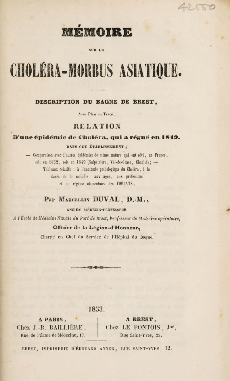 MEMOIRE SIR LE DESCRIPTION DU BAGNE DE BREST, Avec Plan ou Tracé; RELATION l^'cineëpsdéRiie «le Claoléra# «liai a régné en 1840» dans cet établissement ; — Comparaison avec d’autres épidémies de même nature qui ont sévi, en Frano-e, soit en {852, soit en {849 (Salpétrière, Yal-de-Gràce, Charité); — Tableaux relatifs : à l’anatomie pathologique du Choléra, à la durée de la maladie, aux âges, aux professions et au régime alimentaire des FORÇATS, Par Marcellin DU VAL, D.-M., ANCIEN MÉDECIN-PROFESSEUR A l’École de MédecineNavale du Port de Brest, Professeur de Médecine opératoire, Officier de la Légion-d’Honneur^ « Chargé en Chef du Service de l’Hôpital du Bague. i 853. A PARIS , Chez J.-B. BAILLIÈRE , Rue de l’École de Médecine, 17. A BREST, Chez LE PONTOIS, J11C, Rue Saint-Yves, 25. BREST, IMPRIMERIE D’ÉDOUARD ANNER ; RUE SAINT-YVES, 32.