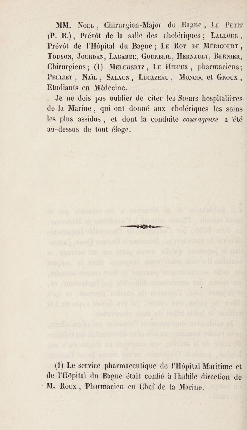 MM. Noël , Chirurgien-Major du Bagne ; Le Petit (P. B.), Prévôt de la salle des cholériques ; Lallour , Prévôt de l’Hôpital du Bagne ; Le Boy de Méricourt ; Touyon, Jourdan, La car de, Gourbeil, Hernault, Bernier, Chirurgiens; (1) Melchertz , Le Hideux, pharmaciens; Pelliet , Naïl , Salaun , Lucazeau , Moncoc et G roux , Etudiants en Médecine. . Je ne dois pas oublier de citer les Sœurs hospitalières de la Marine , qui ont donné aux cholériques les soins les plus assidus , et dont la conduite courageuse a été au-dessus de tout éloge. (1) Le service pharmaceutique de l’Hôpital Maritime et de l’Hôpital du Bagne était confié a l’habile direction de M. Boux , Pharmacien en Chef de la Marine.