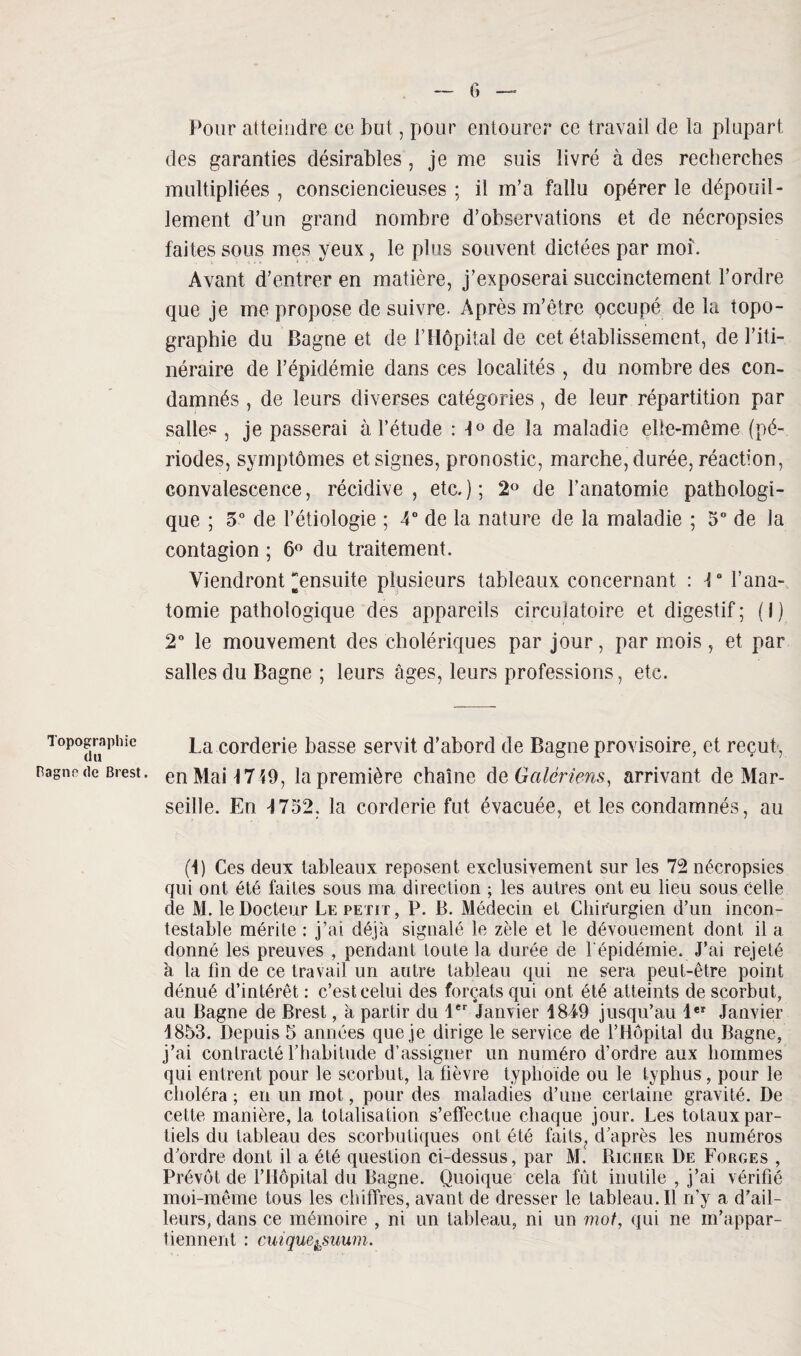 Topographie du Pagne de Brest. Pour atteindre ce but, pour entourer ce travail de la plupart des garanties désirables, je me suis livré à des recherches multipliées , consciencieuses ; il m’a fallu opérer le dépouil¬ lement d’un grand nombre d’observations et de nécropsies faites sous mes yeux, le plus souvent dictées par moi. Avant d’entrer en matière, j’exposerai succinctement l’ordre que je me propose de suivre. Après m’être occupé de la topo¬ graphie du Bagne et de l’Hôpital de cet établissement, de l’iti¬ néraire de l’épidémie dans ces localités , du nombre des con¬ damnés , de leurs diverses catégories, de leur répartition par salle?, je passerai à l’étude : 1° de la maladie elle-même (pé¬ riodes, symptômes et signes, pronostic, marche, durée, réaction, convalescence, récidive , etc. ) ; 2° de l’anatomie pathologi¬ que ; 5° de l’étiologie ; 4° de la nature de la maladie ; 5° de la contagion ; 6° du traitement. Viendront “ensuite plusieurs tableaux concernant : V l’ana¬ tomie pathologique des appareils circulatoire et digestif; (i) 2° le mouvement des cholériques par jour, par mois , et par salles du Bagne ; leurs âges, leurs professions, etc. La corderie basse servit d’abord de Bagne provisoire, et reçut, en Mail 719, la première chaîne de Galériens, arrivant de Mar¬ seille. En 4 752, la corderie fut évacuée, et les condamnés, au (4) Ces deux tableaux reposent exclusivement sur les 72 nécropsies qui ont été faites sous ma direction ; les autres ont eu lieu sous Celle de M. le Docteur Le petit, P. B. Médecin et Chirurgien d’un incon¬ testable mérite : j’ai déjà signalé le zèle et le dévouement dont il a donné les preuves , pendant toute la durée de l'épidémie. J’ai rejeté à la fin de ce travail un autre tableau qui ne sera peut-être point dénué d’intérêt : c’est celui des forçats qui ont été atteints de scorbut, au Bagne de Brest, à partir du 1er Janvier 1849 jusqu’au leî Janvier 4853. Depuis 5 années que je dirige le service de l’Hôpital du Bagne, j’ai contracté l’habitude d’assigner un numéro d’ordre aux hommes qui entrent pour le scorbut, la fièvre typhoïde ou le typhus , pour le choléra ; en un mot, pour des maladies d’une certaine gravité. De cette manière, la totalisation s’effectue chaque jour. Les totaux par¬ tiels du tableau des scorbutiques ont été fails? d’après les numéros d’ordre dont il a été question ci-dessus, par M. Richer De Forges , Prévôt de l’Hôpital du Bagne. Quoique cela fût inutile , j’ai vérifié moi-même tous les chiffres, avant de dresser le tableau.il rfy a d’ail¬ leurs, dans ce mémoire , ni un tableau, ni un mot, qui ne m’appar¬ tiennent : cuique&suum.