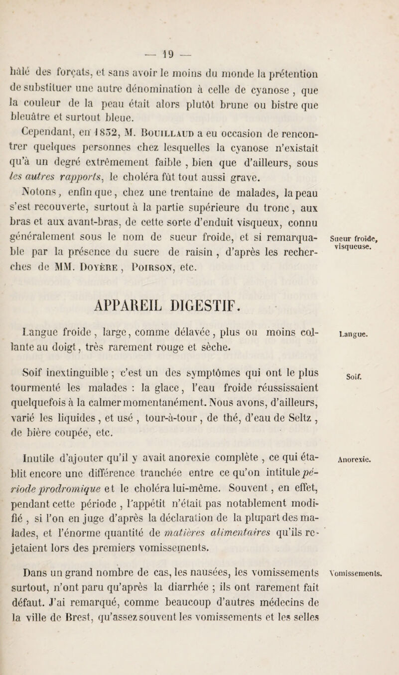 halé des forçats, et sans avoir le moins du monde la prétention de substituer une autre dénomination à celle de cyanose , que la couleur de la peau était alors plutôt brune ou bistre que bleuâtre et surtout bleue. Cependant, en 1852, M. Bouillaud a eu occasion de rencon¬ trer quelques personnes chez lesquelles la cyanose n’existait qu’à un degré extrêmement faible , bien que d’ailleurs, sous les autres rapports, le choléra fût tout aussi grave. Notons, enfin que, chez une trentaine de malades, la peau s’est recouverte, surtout à la partie supérieure du tronc, aux bras et aux avant-bras, de cette sorte d’enduit visqueux, connu généralement sous le nom de sueur froide, et si remarqua¬ ble par la présence du sucre de raisin , d’après les recher¬ ches de MM. Doyère , Poirson, etc. APPAREIL DIGESTIF. Langue froide, large, comme délavée, plus ou moins col¬ lante au doigt, très rarement rouge et sèche. Soif inextinguible ; c’est un des symptômes qui ont le plus tourmenté les malades : la glace, l’eau froide réussissaient quelquefois à la calmer momentanément. Nous avons, d’ailleurs, varié les liquides , et usé , tour-à-tour, de thé, d’eau de Seltz , de bière coupée, etc. Inutile d’ajouter qu’il y avait anorexie complète , ce qui éta¬ blit encore une différence tranchée entre ce qu’on intitule pé¬ riode prodromique et le choléra lui-même. Souvent, en effet, pendant cette période , Lappétit n’était pas notablement modi¬ fié , si l’on en juge d’après la déclaration de la plupart des ma¬ lades, et l’énorme quantité de matières alimentaires qu’ils re¬ jetaient lors des premiers vomissements. Dans un grand nombre de cas, les nausées, les vomissements surtout, n’ont paru qu’après la diarrhée ; ils ont rarement fait défaut. J’ai remarqué, comme beaucoup d’autres médecins de la ville de Brest, qu’assez souvent les vomissements et les selles Sueur froide, visqueuse. Langue. Soif. Anorexie. Vomissements.