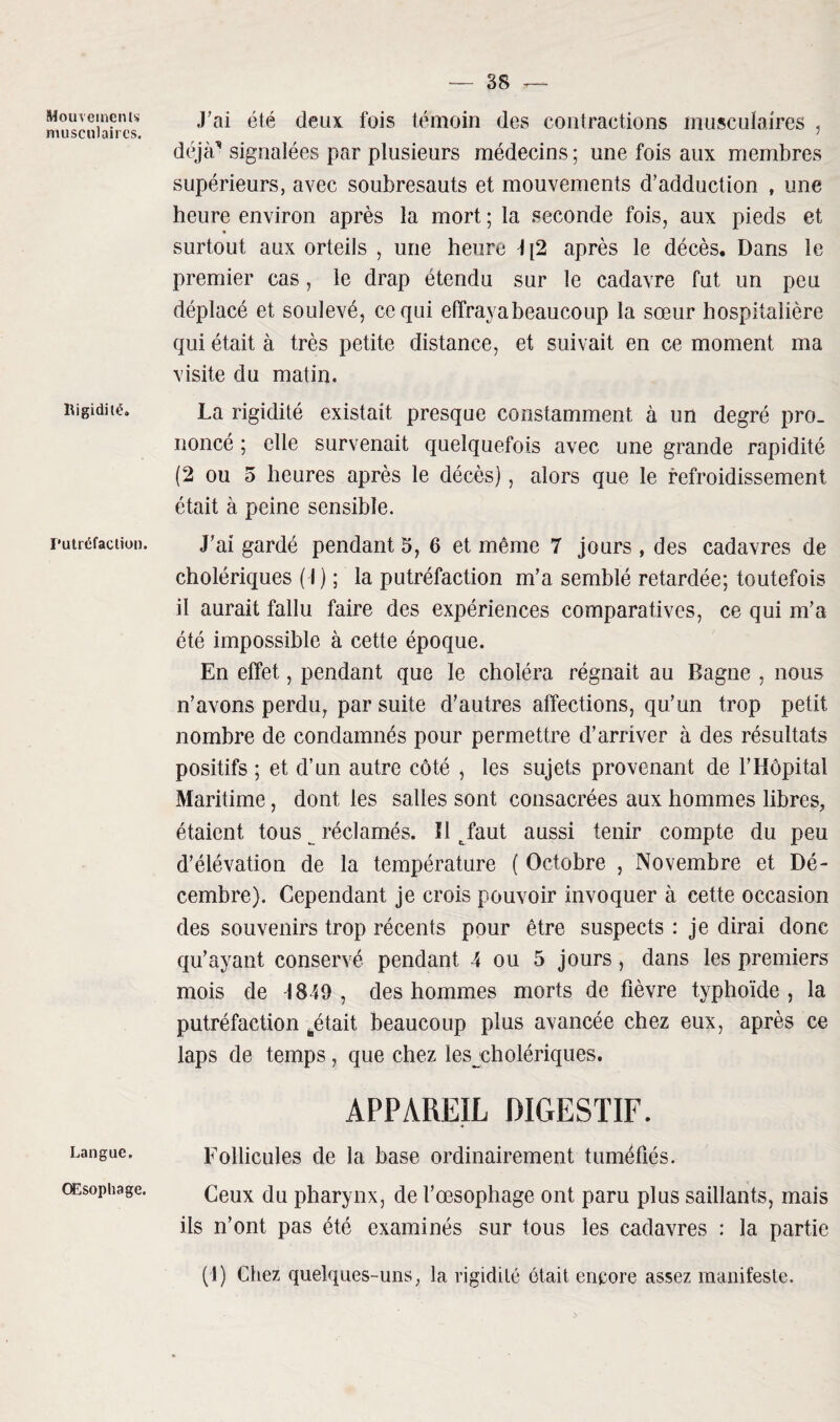 Mouvements musculaires. Rigidité. Putréfaction. Langue. Œsophage. J’ai été deux fois témoin des contractions musculaires , déjà” signalées par plusieurs médecins ; une fois aux membres supérieurs, avec soubresauts et mouvements d’adduction , une heure environ après la mort ; la seconde fois, aux pieds et surtout aux orteils , une heure \ \2 après le décès. Dans le premier cas, le drap étendu sur le cadavre fut un peu déplacé et soulevé, ce qui effraya beaucoup la sœur hospitalière qui était à très petite distance, et suivait en ce moment ma visite du matin. La rigidité existait presque constamment à un degré pro¬ noncé ; elle survenait quelquefois avec une grande rapidité (2 ou 5 heures après le décès), alors que le refroidissement était à peine sensible. J’ai gardé pendant 5, 6 et même 7 jours , des cadavres de cholériques (J) ; la putréfaction m’a semblé retardée; toutefois il aurait fallu faire des expériences comparatives, ce qui m’a été impossible à cette époque. En effet, pendant que le choléra régnait au Bagne , nous n’avons perdu, par suite d’autres affections, qu’un trop petit nombre de condamnés pour permettre d’arriver à des résultats positifs ; et d’un autre côté , les sujets provenant de l’Hôpital Maritime, dont les salles sont consacrées aux hommes libres, étaient tous ^ réclamés. Il tfaut aussi tenir compte du peu d’élévation de la température ( Octobre , Novembre et Dé¬ cembre). Cependant je crois pouvoir invoquer à cette occasion des souvenirs trop récents pour être suspects : je dirai donc qu’ayant conservé pendant 4 ou 5 jours, dans les premiers mois de -1849 , des hommes morts de fièvre typhoïde , la putréfaction pétait beaucoup plus avancée chez eux, après ce laps de temps , que chez les cholériques. APPAREIL DIGESTIF. Follicules de la base ordinairement tuméfiés. Ceux du pharynx, de l’œsophage ont paru plus saillants, mais ils n’ont pas été examinés sur tous les cadavres : la partie (1) Chez quelques-uns, la rigidité était encore assez manifeste.