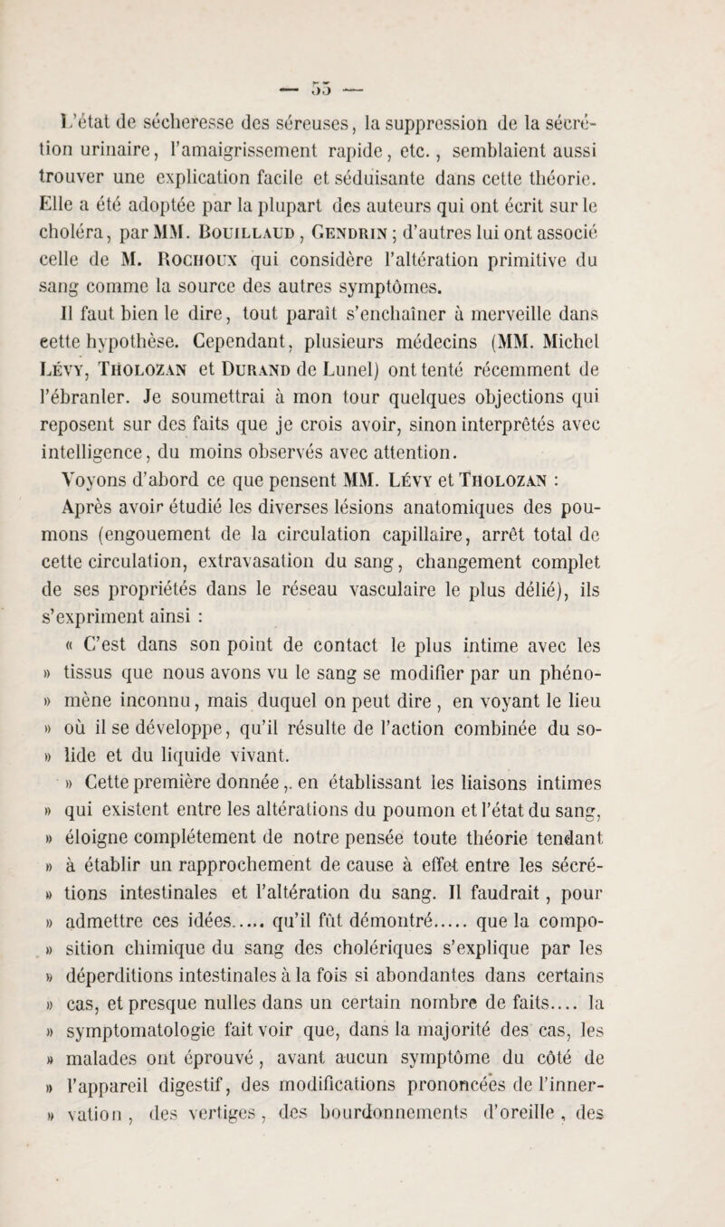 I /état de sécheresse des séreuses, la suppression de la sécré¬ tion urinaire, l’amaigrissement rapide, etc., semblaient aussi trouver une explication facile et séduisante dans cette théorie. Elle a été adoptée par la plupart des auteurs qui ont écrit sur le choléra, par MM. Bouillaud , Gendrin ; d’autres lui ont associé celle de M. Rocuoux qui considère l’altération primitive du sang comme la source des autres symptômes. II faut bien le dire, tout paraît s’enchaîner à merveille dans eette hypothèse. Cependant, plusieurs médecins (MM. Michel Lévy, Tholozan et Durand de Lunel) ont tenté récemment de l’ébranler. Je soumettrai à mon tour quelques objections qui reposent sur des faits que je crois avoir, sinon interprétés avec intelligence, du moins observés avec attention. Voyons d’abord ce que pensent MM. Lévy et Tholozan : Après avoir étudié les diverses lésions anatomiques des pou¬ mons (engouement de la circulation capillaire, arrêt total de cette circulation, extravasation du sang, changement complet de ses propriétés dans le réseau vasculaire le plus délié), ils s’expriment ainsi : « C’est dans son point de contact le plus intime avec les » tissus que nous avons vu le sang se modifier par un phéno- » mène inconnu, mais duquel on peut dire , en voyant le lieu » où il se développe, qu’il résulte de l’action combinée du so- » lide et du liquide vivant. » Cette première donnéeen établissant les liaisons intimes » qui existent entre les altérations du poumon et l’état du sang, » éloigne complètement de notre pensée toute théorie tendant » à établir un rapprochement de cause à effet entre les sécré- » lions intestinales et l’altération du sang. Il faudrait, pour » admettre ces idées..... qu’il fût démontré. que la compo- » sition chimique du sang des cholériques s’explique par les » déperditions intestinales à la fois si abondantes dans certains » cas, et presque nulles dans un certain nombre de faits.... la » symptomatologie fait voir que, dans la majorité des cas, les » malades ont éprouvé, avant aucun symptôme du côté de » l’appareil digestif, des modifications prononcées de l’inner- » vation , des vertiges, des bourdonnements d’oreille, des