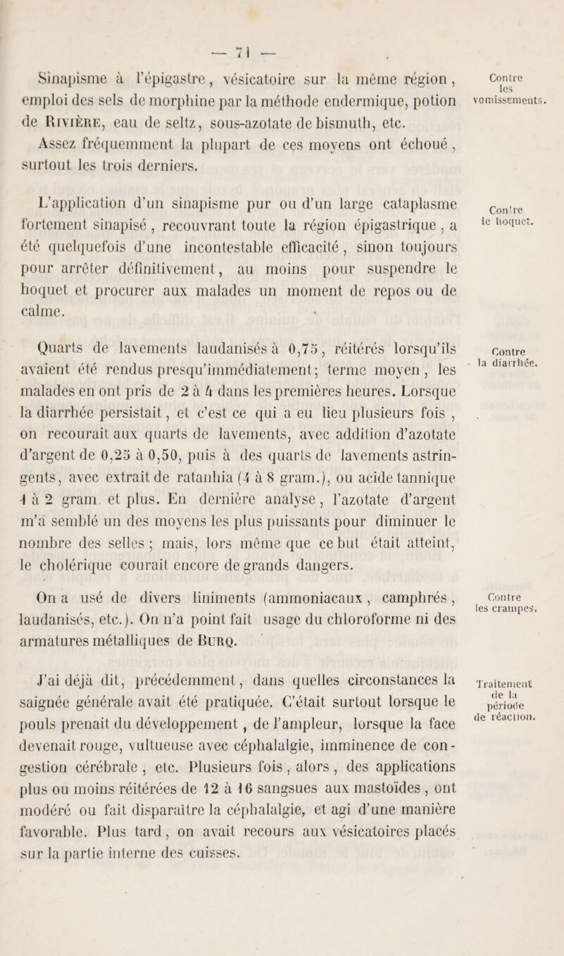 Sinapisme à l’épigastre, vésicatoire sur la même région, emploi des sels de morphine par la méthode endermique, potion de Rivière, eau de seltz, sous-azotate de bismuth, etc. Assez fréquemment la plupart de ces moyens ont échoué, surtout les trois derniers. L’application d’un sinapisme pur ou d’un large cataplasme fortement sinapisé , recouvrant toute la région épigastrique , a été quelquefois d’une incontestable efficacité, sinon toujours pour arrêter définitivement, au moins pour suspendre le hoquet et procurer aux malades un moment de repos ou de calme. Quarts de lavements laudanisés à 0,75, réitérés lorsqu’ils avaient été rendus presqu’immédiatement; terme moyen, les malades en ont pris de 2 à h dans les premières heures. Lorsque la diarrhée persistait, et c’est ce qui a eu lieu plusieurs fois , on recourait aux quarts de lavements, avec addition d’azotate d’argent de 0,25 à 0,50, puis à des quarts de lavements astrin¬ gents, avec extrait de ratanhia (4 à 8 grain.), ou acide tannique 4 à 2 gram et plus. En dernière analyse, l’azotate d’argent m’a semblé un des moyens les plus puissants pour diminuer le nombre des selles ; mais, lors même que ce but était atteint, le cholérique courait encore de grands dangers. On a usé de divers liniments (ammoniacaux, camphrés, laudanisés, etc.). On n’a point fait usage du chloroforme ni des armatures métalliques de Burq. J’ai déjà dit, précédemment, dans quelles circonstances la saignée générale avait été pratiquée. C’était surtout lorsque le pouls prenait du développement, de l’ampleur, lorsque la face devenait rouge, vultueuse avec céphalalgie, imminence de con* gestion cérébrale , etc. Plusieurs fois, alors , des applications plus ou moins réitérées de 12 à 16 sangsues aux mastoïdes , ont modéré ou fait disparaître la céphalalgie, et agi d’une manière favorable. Plus tard, on avait recours aux vésicatoires placés sur la partie interne des cuisses. Contre les vomissements. Contre le hoquet. Contre la diarrhée. Contre les crampes. Traitement tle la période de réaction.