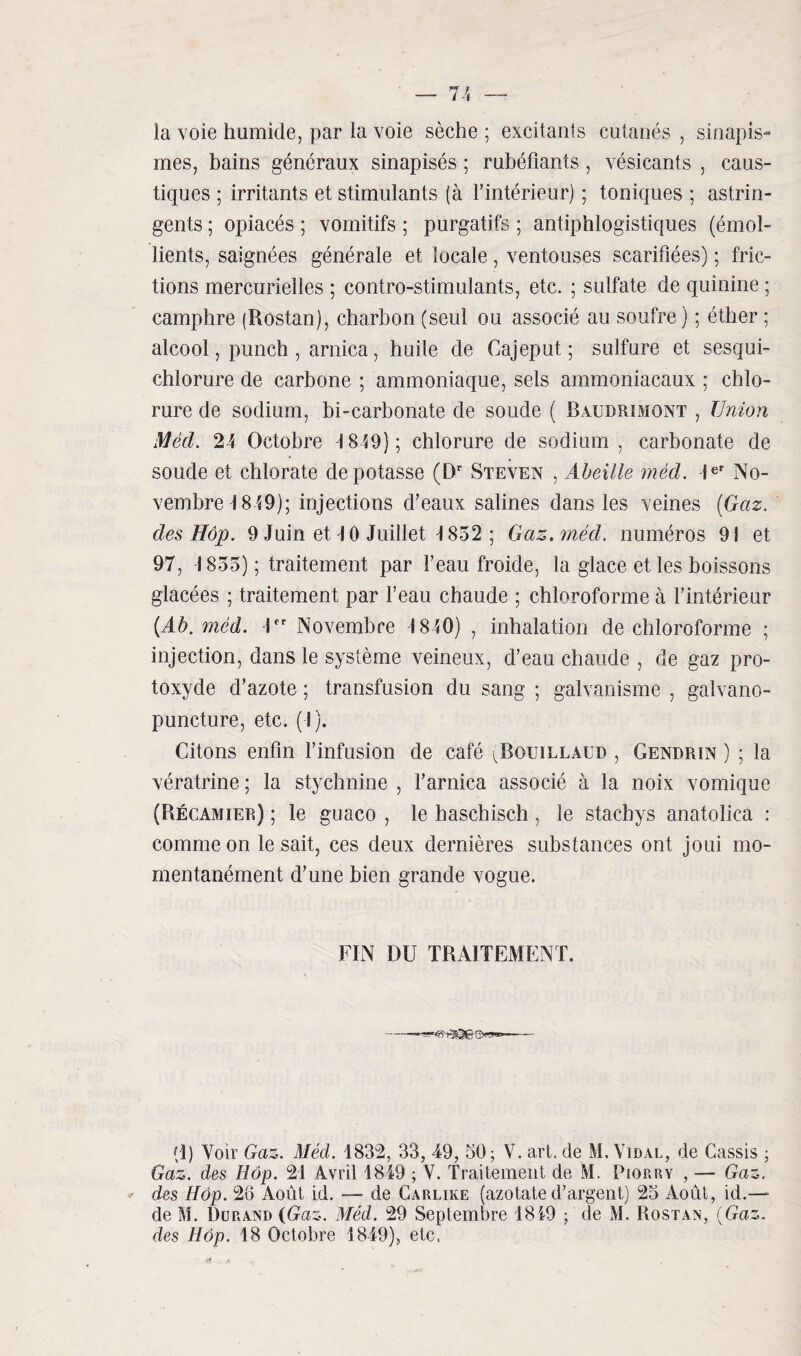 la voie humide, par la voie sèche ; excitants cutanés , sinapis¬ mes, bains généraux sinapisés ; rubéfiants , vésicants , caus¬ tiques ; irritants et stimulants (à l'intérieur) ; toniques ; astrin¬ gents ; opiacés ; vomitifs ; purgatifs ; antiphlogistiques (émol¬ lients, saignées générale et locale, ventouses scarifiées) ; fric¬ tions mercurielles ; contro-stimulants, etc. ; sulfate de quinine ; camphre (Rostan), charbon (seul ou associé au soufre) ; éther 5 alcool, punch , arnica, huile de Cajeput ; sulfure et sesqui- chlorure de carbone ; ammoniaque, sels ammoniacaux ; chlo¬ rure de sodium, bi-carbonate de soude ( Raudrimont , Union Méd. 24 Octobre 1849); chlorure de sodium , carbonate de soude et chlorate dépotasse (Dr Steven , Abeille méd. Ier No¬ vembre 1849); injections d'eaux salines dans les veines (Gaz. des Hôp. 9 Juin et 4 0 Juillet \ 852 ; Gaz. méd. numéros 91 et 97, -1855) ; traitement par l’eau froide, la glace et les boissons glacées ; traitement par l’eau chaude ; chloroforme à l’intérieur (Ab. méd. -1 Novembre 1840) , inhalation de chloroforme ; injection, dans le système veineux, d’eau chaude , de gaz pro¬ toxyde d’azote ; transfusion du sang ; galvanisme , galvano- puncture, etc. (I). Citons enfin l’infusion de café ^Bouillaud , Gendrin ) ; la vératrine ; la stychnine , l’arnica associé à la noix vomique (Récamier) ; le guaco , le haschisch , le stacbys anatolica : comme on lésait, ces deux dernières substances ont joui mo¬ mentanément d’une bien grande vogue. FIN DU TRAITEMENT. (1) Voir Gaz. Méd. 1832, 33, 49, 50; V. art. de M. Vidal, de Cassis ; Gaz. des Hôp. 21 Avril 1849 ; V. Traitement de M. Piorry , — Gaz. des Hôp. 26 Août id. — de Carlike (azotate d’argent) 25 Août, id.— de M. Durand {Gaz. Méd. 29 Septembre 1849 ; de M. Rostan, (Gaz. des Hôp. 18 Octobre 1849), etc. & A