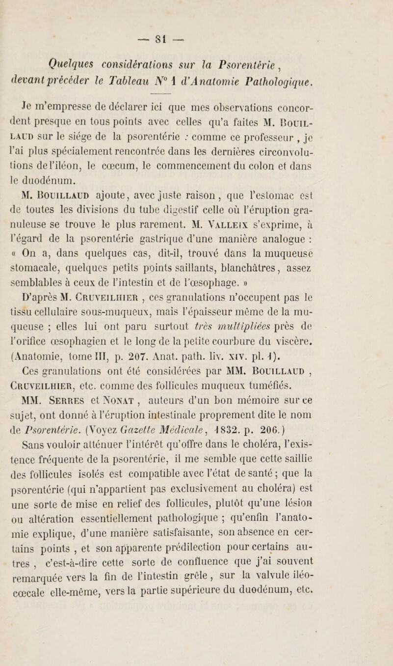 — Si Quelques considérations sur la Psorentérie, devant précéder le Tableau N° 1 d’Anatomie Pathologique. Je m’empresse de déclarer ici que mes observations concor¬ dent presque en tous points avec celles qu’a faites M. Bouil- laud sur le siège de la psorentérie ; comme ce professeur , je l’ai plus spécialement rencontrée dans les dernières circonvolu¬ tions de l’iléon, le cæcum, le commencement du colon et dans le duodénum. M. Boijillàud ajoute, avec juste raison, que l’estomac est de toutes les divisions du tube digestif celle où l’éruption gra¬ nuleuse se trouve le plus rarement. M. Valleix s’exprime, à l’égard de la psorentérie gastrique d’une manière analogue : « On a, dans quelques cas, dit-il, trouvé dans la muqueuse stomacale, quelques petits points saillants, blanchâtres, assez semblables à ceux de l’intestin et de l'oesophage. » D’après M. Cruveilhier , ces granulations n’occupent pas le tissu cellulaire sous-muqueux, mais l’épaisseur même de la mu¬ queuse ; elles lui ont paru surtout très multipliées près de l’orifice œsophagien et le long de la petite courbure du viscère. (Anatomie, tome 111, p. 207. Anat. patli. liv. xiv. pl. I). Ces granulations ont été considérées par MM. Bouillaud , Cruveilhier, etc. comme des follicules muqueux tuméfiés. MM. Serres et Nonat , auteurs d’un bon mémoire sur ce sujet, ont donné à l’éruption intestinale proprement dite le nom de Psorentérie. (Yoyez Gazette Médicale, 1832. p. 206.) Sans vouloir atténuer l’intérêt qu’offre dans le choléra, l’exis¬ tence fréquente de la psorentérie, il me semble que cette saillie des follicules isolés est compatible avec l’état de santé ; que la psorentérie (qui n’appartient pas exclusivement au choléra) est une sorte de mise en relief des follicules, plutôt qu’une lésion ou altération essentiellement pathologique ; qu’enfin l’anato¬ mie explique, d’une manière satisfaisante, son absence en cer¬ tains points , et son apparente prédilection pour certains au¬ tres , c’est-à-dire cette sorte de confluence que j’ai souvent remarquée vers la fin de l’intestin grêle , sur la valvule iléo- cœcale elle-même, vers la partie supérieure du duodénum, etc.