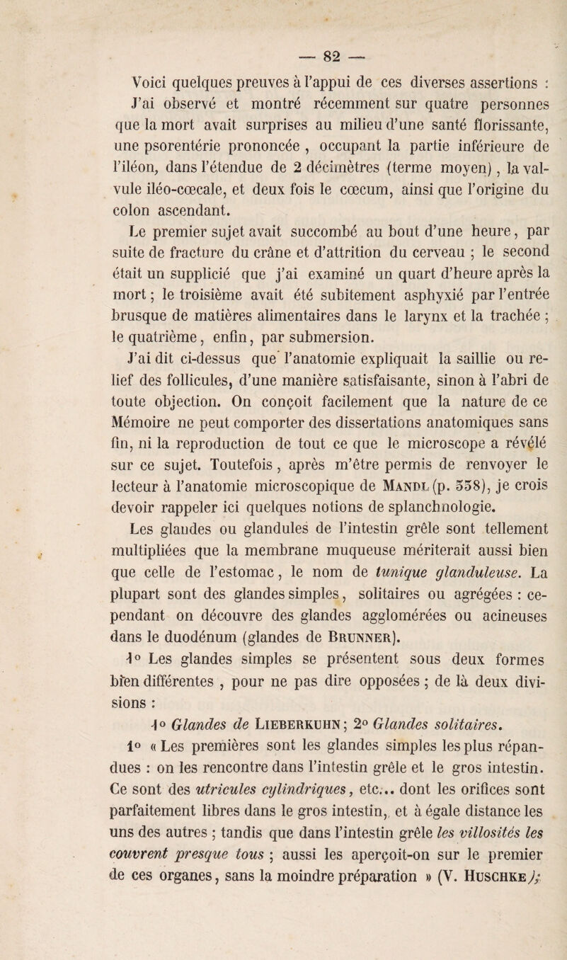 Voici quelques preuves à l’appui de ces diverses assertions : J’ai observé et montré récemment sur quatre personnes que la mort avait surprises au milieu d’une santé florissante, une psorentérie prononcée , occupant la partie inférieure de l’iléon, dans l’étendue de 2 décimètres (terme moyen), la val¬ vule iléo-cœcale, et deux fois le cæcum, ainsi que l’origine du colon ascendant. Le premier sujet avait succombé au bout d’une heure, par suite de fracture du crâne et d’attrition du cerveau ; le second était un supplicié que j’ai examiné un quart d’heure après la mort ; le troisième avait été subitement asphyxié par l’entrée brusque de matières alimentaires dans le larynx et la trachée ; le quatrième, enfin, par submersion. J’ai dit ci-dessus que l’anatomie expliquait la saillie ou re¬ lief des follicules, d’une manière satisfaisante, sinon à l’abri de toute objection. On conçoit facilement que la nature de ce Mémoire ne peut comporter des dissertations anatomiques sans fin, ni la reproduction de tout ce que le microscope a révélé sur ce sujet. Toutefois, après m’être permis de renvoyer le lecteur à l’anatomie microscopique de Manpï (p. 558), je crois devoir rappeler ici quelques notions de splancbnologie. Les glandes ou glandules de l’intestin grêle sont tellement multipliées que la membrane muqueuse mériterait aussi bien que celle de l’estomac, le nom de tunique glanduleuse. La plupart sont des glandes simples, solitaires ou agrégées : ce¬ pendant on découvre des glandes agglomérées ou acineuses dans le duodénum (glandes de Brunner). J° Les glandes simples se présentent sous deux formes bfen différentes , pour ne pas dire opposées ; de là deux divi¬ sions : J° Glandes de Lieberkuhn; 2° Glandes solitaires. 1° « Les premières sont les glandes simples les plus répan¬ dues : on les rencontre dans l’intestin grêle et le gros intestin. Ce sont des utricules cylindriques, etc... dont les orifices sont parfaitement libres dans le gros intestin,, et à égale distance les uns des autres ; tandis que dans l’intestin grêle les villosités les couvrent presque tous ; aussi les aperçoit-on sur le premier de ces organes, sans la moindre préparation » (V. Huschke J;