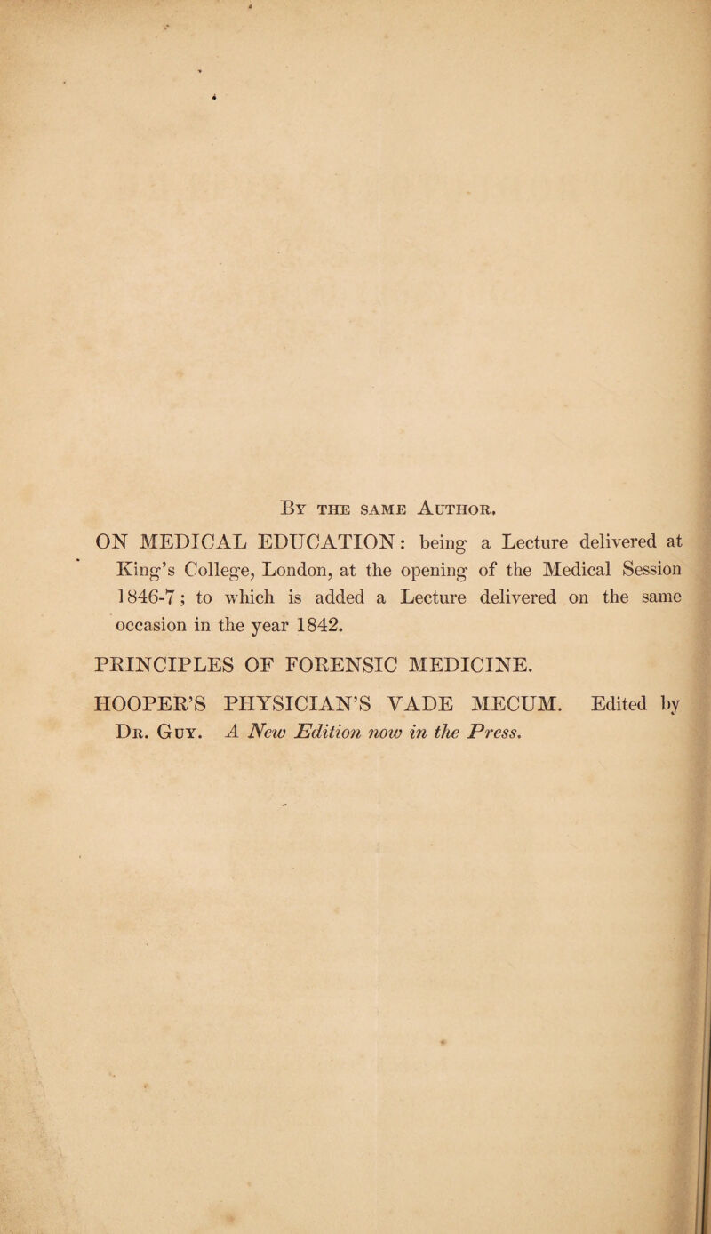 By the same Author, ON MEDICAL EDUCATION: being a Lecture delivered at King’s College, London, at the opening of the Medical Session 1846-7; to which is added a Lecture delivered on the same occasion in the year 1842. PRINCIPLES OF FORENSIC MEDICINE. HOOPER’S PHYSICIAN’S VADE MECUM. Edited by Dr. Guy. A New Edition now in the Press.