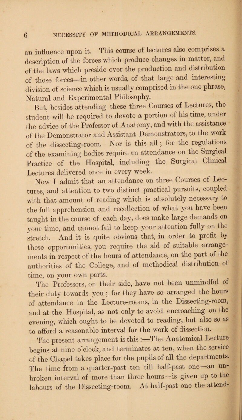 an influence upon it. This course of lectures also comprises a description of the forces which produce changes in matter, and of the laws which preside over the production and distribution of those forces—in other words, of that large and interesting division of science which is usually comprised in the one phrase, Natural and Experimental Philosophy. But, besides attending these three Courses of Lectures, the student will he required to devote a portion of his time, under the advice of the Professor of Anatomy, and with the assistance of the Demonstrator and Assistant Demonstrators, to the work of the dissecting-room. Nor is this all; for the regulations of the examining bodies require an attendance on the Surgical Practice of the Hospital, including the Surgical Clinical Lectures delivered once in every week. Now I admit that an attendance on three Courses of Lec¬ tures, and attention to two distinct practical pursuits, coupled with that amount of reading which is absolutely necessary to the full apprehension and recollection of what you have been taught in the course of each day, does make large demands on your time, and cannot fail to keep your attention fully on the stretch. And it is quite obvious that, in order to profit by these opportunities, you require the aid of suitable arrange¬ ments in respect of the hours of attendance, on the part of the authorities of the College, and of methodical distribution of time, on your own parts. The Professors, on their side, have not been unmindful of their duty towards you ; for they have so arranged the hours of attendance in the Lecture-rooms, in the Dissecting-room, and at the Hospital, as not only to avoid encroaching on the evening, which ought to be devoted to reading, but also so as to afford a reasonable interval for the work of dissection. The present arrangement is this :—The Anatomical Lecture begins at nine o’clock, and terminates at ten, when the service of the Chapel takes place for the pupils of all the departments. The time from a quarter-past ten till half-past one—an un¬ broken interval of more than three hours—is given up to the labours of the Dissecting-room. At half-past one the attend-