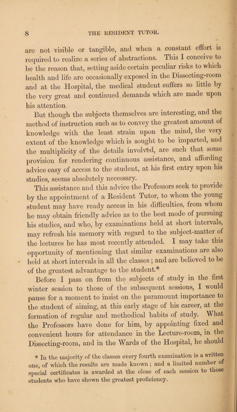 are not visible or tangible, and wlien a constant effort is required to realize a series of abstractions. This I conceive to be the reason that, setting aside certain peculiar risks to which health and life are occasionally exposed in the Dissecting-room and at the Hospital, the medical student suffers so little by the very great and continued demands which are made upon his attention But though the subjects themselves are interesting, and the method of instruction such as to convey the greatest amount of knowledge with the least strain upon the mind, the very extent of the knowledge which is sought to be imparted, and the multiplicity of the details involved, are such that some provision for rendering continuous assistance, and affording advice easy of access to the student, at His first entry upon his studies, seems absolutely necessary. This assistance and this advice the Professors seek to provide by the appointment of a Resident Tutor, to whom the young student may have ready access in his difficulties, from whom he may obtain friendly advice as to the best mode of pursuing his studies, and who, by examinations held at short intervals, may refresh his memory with regard to the subject-matter of the lectures he has most recently attended. I may take this opportunity of mentioning that similar examinations are also held at short intervals in all the classes ; and are believed to be of the greatest advantage to the student.* Before I pass on from the subjects of study in the first winter session to those of the subsequent sessions, I would pause for a moment to insist on the paramount importance to the student of aiming, at this early stage of his career, at the formation of regular and methodical habits of study. What the Professors have done for him, by appointing fixed and convenient hours for attendance in the Lecture-room, in the Dissecting-room, and in the Wards of the Hospital, he should * In the majority of the classes every fourth examination is a written one, of which the results are made known; and a limited number of special certificates is awarded at the close of each session to those students who have shown the greatest proficiency.