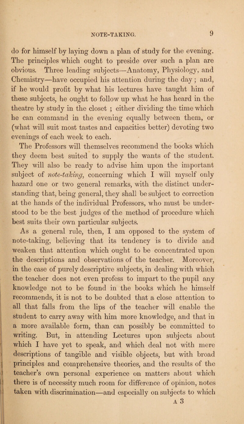 do for himself by laying down a plan of study for the evening. The principles which ought to preside over such a plan are obvious. Three leading subjects—Anatomy, Physiology, and Chemistry—have occupied his attention during the day; and, if he would profit by what his lectures have taught him of these subjects, he ought to follow up what he has heard in the theatre by study in the closet ; either dividing the time which he can command in the evening equally between them, or (what will suit most tastes and capacities better) devoting two evenings of each week to each. The Professors will themselves recommend the books which they deem best suited to supply the wants of the student. They will also be ready to advise him upon the important subject of note-taking, concerning which I will myself only hazard one or two general remarks, with the distinct under¬ standing that, being general, they shall be subject to correction at the hands of the individual Professors, who must be under¬ stood to be the best judges of the method of procedure which best suits their own particular subjects. As a general rule, then, I am opposed to the system of note-taking, believing that its tendency is to divide and weaken that attention which ought to be concentrated upon the descriptions and observations of the teacher. Moreover, in the case of purely descriptive subjects, in dealing with which the teacher does not even profess to impart to the pupil any knowledge not to be found in the books which he himself recommends, it is not to be doubted that a close attention to all that falls from the lips of the teacher will enable the student to carry away with him more knowledge, and that in a more available form, than can possibly be committed to writing. But, in attending Lectures upon subjects about which I have yet to speak, and which deal not with mere descriptions of tangible and visible objects, but with broad principles and comprehensive theories, and the results of the teacher’s own personal experience on matters about which there is of necessity much room for difference of opinion, notes taken with discrimination—and especially on subjects to which A 3