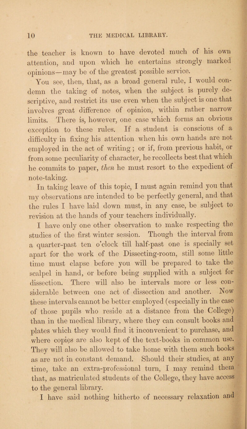 the teacher is known to have devoted much of his own attention, and upon which he entertains strongly marked opinions—may be of the greatest possible service. You see, then, that, as a broad general rule, I would con¬ demn the taking of notes, when the subject is purely de¬ scriptive, and restrict its use even when the subject is one that involves great difference of opinion, within rather narrow limits. There is, however, one case which forms an obvious exception to these rules. If a student is conscious of a difficulty in fixing his attention when his own hands are not employed in the act of writing; or if, from previous habit, or from some peculiarity of character, he recollects best that which he commits to paper, then he must resort to the expedient of note-taking. In taking leave of this topic, I must again remind you that my observations are intended to be perfectly general, and that the rules I have laid down must, in any case, be subject to revision at the hands of your teachers individually. I have only one other observation to make respecting the studies of the first winter session. Though the interval from a quarter-past ten o’clock till half-past one is specially set apart for the work of the Dissecting-room, still some little time must elapse before you will be prepared to take the scalpel in hand, or before being supplied with a subject for dissection. There will also be intervals more or less con¬ siderable between one act of dissection and another. Now these intervals cannot be better employed (especially in the case of those pupils who reside at a distance from the College) than in the medical library, where they can consult books and plates which they would find it inconvenient to purchase, and where copies are also kept of the text-books in common use. They will also be allowed to take home with them such books as are not in constant demand. Should their studies, at any time, take an extra-professional turn, I may remind them that, as matriculated students of the College, they have access to the general library. I have said nothing hitherto of necessary relaxation and