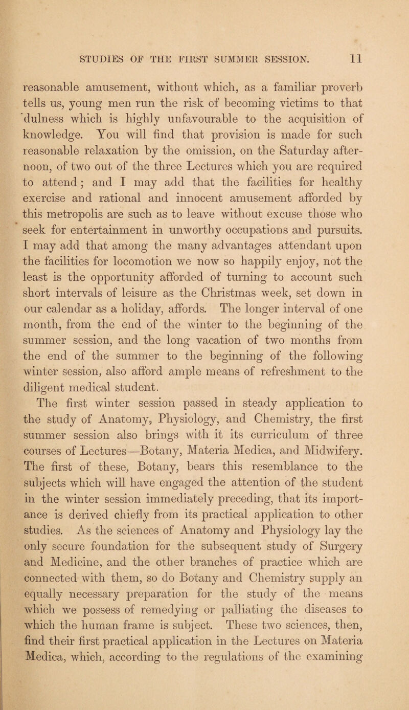 reasonable amusement, without which, as a familiar proverb tells us, young men run the risk of becoming victims to that dulness which is highly unfavourable to the acquisition of knowledge. You will find that provision is made for such reasonable relaxation by the omission, on the Saturday after¬ noon, of two out of the three Lectures which you are required to attend; and I may add that the facilities for healthy exercise and rational and innocent amusement afforded by this metropolis are such as to leave without excuse those who seek for entertainment in unworthy occupations and pursuits. I may add that among the many advantages attendant upon the facilities for locomotion we now so happily enjoy, not the least is the opportunity afforded of turning to account such short intervals of leisure as the Christmas week, set down in our calendar as a holiday, affords. The longer interval of one month, from the end of the winter to the beginning of the summer session, and the long vacation of two months from the end of the summer to the beginning of the following winter session, also afford ample means of refreshment to the diligent medical student. The first winter session passed in steady application to the study of Anatomy, Physiology, and Chemistry, the first summer session also brings with it its curriculum of three courses of Lectures—Botany, Materia Medica, and Midwifery. The first of these. Botany, bears this resemblance to the subjects which will have engaged the attention of the student in the winter session immediately preceding, that its import¬ ance is derived chiefly from its practical application to other studies. As the sciences of Anatomy and Physiology lay the only secure foundation for the subsequent study of Surgery and Medicine, and the other branches of practice which are connected with them, so do Botany and Chemistry supply an equally necessary preparation for the study of the means which w^e possess of remedying or palliating the diseases to which the human frame is subject. These tvro sciences, then, find their first practical application in the Lectures on Materia Medica, which, according to the regulations of the examining