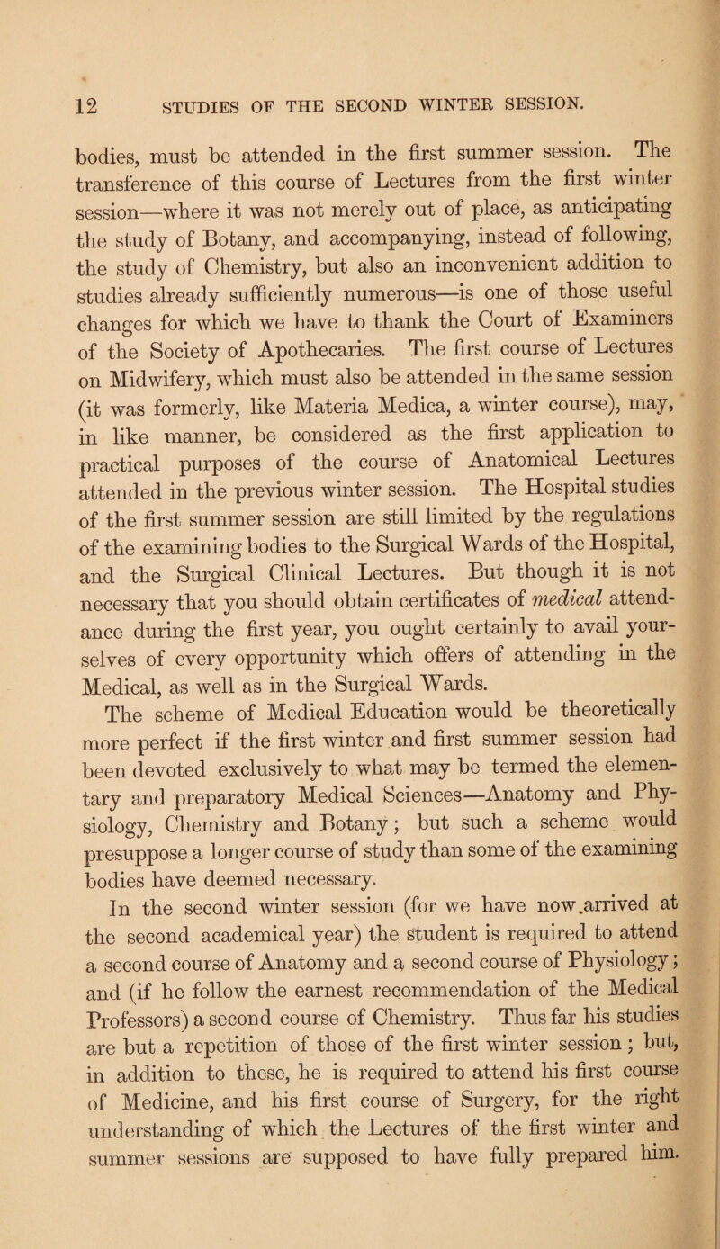 bodies, must be attended in the first summer session. The transference of tbis course of Lectures from the first winter session—where it was not merely out of place, as anticipating the study of Botany, and accompanying, instead of following, the study of Chemistry, but also an inconvenient addition to studies already sufficiently numerous—is one of those useful changes for which we have to thank the Court of Examiners of the Society of Apothecaries. The first course of Lectures on Midwifery, which must also be attended in the same session (it was formerly, like Materia Medica, a winter course), may, in like manner, be considered as the first application to practical purposes of the course of Anatomical Lectures attended in the previous winter session. The Hospital studies of the first summer session are still limited by the regulations of the examining bodies to the Surgical Wards of the Hospital, and the Surgical Clinical Lectures. But though it is not necessary that you should obtain certificates of medical attend¬ ance during the first year, you ought certainly to avail your¬ selves of every opportunity which offers of attending in the Medical, as well as in the Surgical Wards. The scheme of Medical Education would be theoretically more perfect if the first winter and first summer session had been devoted exclusively to what may be termed the elemen¬ tary and preparatory Medical Sciences—Anatomy and Phy¬ siology, Chemistry and Botany; but such a scheme would presuppose a longer course of study than some of the examining bodies have deemed necessary. In the second winter session (for we have now .arrived at the second academical year) the Student is required to attend a second course of Anatomy and a second course of Physiology; and (if he follow the earnest recommendation of the Medical Professors) a second course of Chemistry. Thus far his studies are but a repetition of those of the first winter session ; but, in addition to these, he is required to attend his first course of Medicine, and his first course of Surgery, for the right understanding of which the Lectures of the first winter and summer sessions are supposed to have fully prepared him.